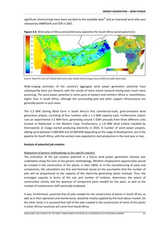 ENERGY GENERATION – WIND POWER


significant shortcomings have been ascribed to the available data24 and an improved wind atlas was
released by SABREGEN and CSIR in 2001.

Figure 3.3: Wind atlas of Africa and preliminary exposition for South Africa (wind speed m/s)




Source: Global Wind Energy Council (2010), Risø DTU & UCT (2010)


Source: Risø DTU and UCT (2010) (left-hand side), Global Wind Energy Council (2010 a) (right-hand side).


Wide-ranging estimates of the country’s aggregate wind power generation potential have
subsequently been put forward, with the results of more recent research having been much more
promising. The wind power potential in some parts of eastern and northern Africa is, nevertheless,
higher than in South Africa, although the surrounding grid and other support infrastructure are
generally poorer in such areas.

The 5.2 MW Darling Wind Farm is South Africa’s first commercial-scale, grid-connected wind
generation project, consisting of four turbines with a 1.3 MW capacity each. Furthermore, Eskom
runs an experimental 3.2 MW farm, generating around 5 GWh annually from three different units
located at Klipheuwel in the Western Cape. Furthermore, a 1.8 MW wind turbine installed by
Electrawinds at Coega started producing electricity in 2010. A number of wind power projects,
adding up to between 5 000 MW and 10 000 MW depending on the stage of development, are in the
pipeline for South Africa, with the earliest ones expected to start production in the next year or two.

Analysis of potential job creation

Adaptation of generic methodology to the specific industry
The estimation of the job creation potential in a future wind power generation industry was
undertaken along the lines of the generic methodology. Whether employment opportunities would
be created in the construction of the plants, in their O&M, or in the manufacturing of parts and
components, the calculations are first and foremost based on the assumption that the number of
jobs will be proportional to the capacity of the electricity generating plants involved. Thus, the
envisaged capacity in terms of the size and number of turbines, determines the extent of
construction activity and the quantum of component parts needed for the plant, as well as the
number of maintenance staff eventually employed.

It was, furthermore, assumed that all jobs needed for the construction of plants in South Africa, as
well as in their operation and maintenance, would be mostly supplied by the local labour market. On
the other hand, it is assumed that half of the jobs created in the construction of some of the plants
in other African countries will come from South Africa.

GREEN JOBS: AN ESTIMATE OF THE DIRECT EMPLOYMENT POTENTIAL OF A GREENING SOUTH AFRICAN ECONOMY              27
 