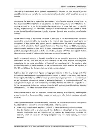 ENERGY GENERATION – WIND POWER


The capacity of wind farms would generally be between 50 MW and 100 MW, and O&M jobs are
added from the second year after the commencement of construction, which would take around 18
months.

In analysing the potential of establishing a components manufacturing industry, it is necessary to
take cognisance of the importance of a substantial and stable yearly demand for wind turbines in a
country, as this is key in the decision-making by manufacturers to locate their plants in a specific
country. A specific study25 has estimated a prerequisite minimum of 150 MW to 200 MW in steady
annual demand for at least three years in order to create a domestic wind technology manufacturing
industry.

In the manufacturing of equipment, the share of local jobs in the total employment created is
assumed to be determined by the capacity of the relevant local industries to supply parts and
components. A wind turbine was, for this purpose, segmented into five major groupings of parts,
each of which allocated a ‘local capacity factor’: one-third, two-thirds and 100%, respectively;
referring to low-, medium- or high shares of supply (refer to table 3.4). The respective shares of the
product groupings in the overall cost of a wind turbine, coupled with their local capacity factors,
determined the number of jobs that could potentially be created domestically.

Lastly, employment numbers in domestic manufacturing are phased-in, assuming an increasing
contribution of 40%, 60% and 80% by local industries in the short, medium and long term,
respectively. An increasing contribution by South African manufacturing in the supply of wind
turbine components to plants in the rest of the African continent is also built into the equation (ie
0%, 40% and 60% over the short, medium and long term, respectively).

Published data on employment figures and aggregate capacity in the USA, Europe and other
countries with well-developed wind power industries, as well as average global figures, indicate that
the average number of jobs per MW of power generation capacity ranges from 4 to 12. According to
certain comparable international studies, as well as local estimates of employment potential26, the
average number of jobs per peak MW capacity derived by the CSIR27 lies within the range of 3 to 11
for the manufacturing of plant and equipment, together with construction and installation activities,
and between 0.2 and 0.4 for operations and maintenance.

Various studies concur with the dominant contribution made by manufacturing, indicating that
around two-thirds of the number of jobs created in a wind power value chain is associated with such
activities.

These figures have been accepted as a basis for estimating the employment potential, although they
have been adjusted upwardly to some extent due to the following factors:
 Lower labour productivity in South Africa relative to the respective industrialised countries;
 Grid development will, to a certain extent, have to form an integral part of new generating
   capacity development and will contribute to job creation. An upgraded and expanded grid
   network, which will assist in enhancing competitiveness and energy security, is deemed
   essential;




GREEN JOBS: AN ESTIMATE OF THE DIRECT EMPLOYMENT POTENTIAL OF A GREENING SOUTH AFRICAN ECONOMY       28
 