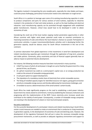 ENERGY GENERATION – WIND POWER


The logistics involved in transporting the very sizeable parts, especially the rotor blades and tower,
could also prove challenging, particularly if construction needs to be undertaken on rough terrain.

South Africa is in a position to leverage upon some of its existing manufacturing capacities in order
to produce components and parts for various sections of wind turbines, especially its industries
involved in the production of steel and metal products, as well as the boat building and electrical
industries. Local manufacturing capacity can be promoted through engagement with established
global manufacturers. However, critical mass would have to be developed in order to obtain
economies of scale.

Considering the small size of the local market, tapping market penetration opportunities in other
African countries with higher wind power potential could make an essential contribution to
improving economies of scale and enhance the local industry’s chances to succeed. Participation in
construction activities, in power transmission/distribution activities and in developing further the
generation capacity, would be obvious areas for South African involvement in the rest of the
continent.

A common observation from global experience is that investments in wind farm development and
related manufacturing capacities gain momentum through the application of long term, proactive
and stable policies. Conversely, policy uncertainty and lack of financial support generally have an
adverse impact on potential industry development.

For instance, the following incentive measures have been instrumental in many countries:
 A ReFIT by means of which all wind power is bought at a price fixed by the government for a long
    period of time, say 20 years;
 An upfront investment tax credit on a wind project’s capital cost, or an energy production tax
    credit on the amount of renewable energy generated;
 A cash grant option to support development;
 The stipulation of a mandatory market share of electricity from certain renewable sources;
 The fixing of installed capacity targets for identified resource rich regions, giving grid connection
    priority to renewable energy sources and thereby addressing the transmission challenges; and
 A mandate to source a determined share of the wind turbines’ content locally.

South Africa has made significantly progress on the road to establishing a wind power industry.
Government has clearly stated its commitment, mainly by establishing the necessary institutions and
progressing with the implementation of the REPP. Future electricity price increases would also
contribute to the viability of wind power. Consequently, a number of renewable energy companies
are investing in the development of a dozen or more local wind power projects.

Key policy implications
For the successful development of a wind power industry and related manufacturing in South Africa,
certain crucial measures are needed to create an environment that is conducive to rising investment
in generation capacity, to the development of economies of scale and declining costs. However, the
development of the regulatory framework that will put in place the necessary renewable energy
procurement mechanisms, as well as provide an adequate regulatory environment and support to


GREEN JOBS: AN ESTIMATE OF THE DIRECT EMPLOYMENT POTENTIAL OF A GREENING SOUTH AFRICAN ECONOMY       31
 