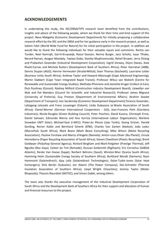 ACKNOWLEDGEMENTS

In undertaking this study, the IDC/DBSA/TIPS research team benefited from the contributions,
insights and advice of the following people, whom we thank for their time and kind support of this
project: Neva Makgetla (Economic Development Department) for initially proposing a collaborative
research effort by the IDC and the DBSA and for her guidance early in the research project, as well as
Saliem Fakir (World Wide Fund for Nature) for his initial participation in the project. In addition we
would like to thank the following individuals for their valuable inputs and comments: Rentia van
Tonder, Noel Kamrajh, Gerrit Kruyswijk, Raoul Goosen, Nerina Burger, Jaco Scholtz, Isaac Tlhako,
Nerard Raman, Asogan Moodaly, Tapiwa Dube, Stanley Muphnomunda, Retief Bruwer, Jerry Chiang
and Prabashen Govender (Industrial Development Corporation); Ingrid Verwey, Glynn Davies, Kate
Rivett-Carnac and Michele Ruiters (Development Bank of Southern Africa); Peter Hanrahan (ABB);
Dennis Stupan (AGO); Hennie Vermeulen (ArcelorMittal); Sean Thomas (bio2watt); Laurraine Lotter
(Business Unity South Africa); Andrew Taylor and Howard Alborough (Cape Advanced Engineering);
Martin Slabbert (Cape Town Integrated Rapid Transit); Professor Wikus van Niekerk (Centre for
Renewable and Sustainable Energy Studies); Mathabo Phomane and Jeanette Kruger (Collect-A-Can);
Dick Poultney (Consol); Rodney Milford (Construction Industry Development Board); Llewellyn van
Wyk and Pat Manders (Council for Scientific and Industrial Research); Professor James Blignaut
(University of Pretoria); Guy Preston (Department of Environmental Affairs); Ibrahim Seedat
(Department of Transport); Ivor Sarakinsky (Economic Development Department);Terence Govender,
Lebogang Letsoalo and Frans Louwinger (Eskom); Linda Dubazana (e-Waste Association of South
Africa); Daniel Werner (German International Cooperation - GIZ); Jean-Francois Petit (Giordano
Industries); Nicola Douglas (Green Building Council); Peter Poschen, David Kucera, Christoph Ernst,
Daniel Samaan, Edmundo Werna and Ana Iturriza (International Labour Organization); Marlene
Snowdon (INTI Solar); Michael Kast (I-WEC); Pieter du Plessis (Jojo Tanks); Georg Grüner, Harald
Gerding, Reiner Koblo and Bernhard Schenk (KfW); Charles Van Zanten (Kwikot); João Ledur
(MarcoPolo South Africa); Mark Beare (Mark Beare Consulting); Mike Wilson (Metal Recycling
Association); Pauline Forshaw and Marco d’Angelo (Namela); Anton-Louis Oliver (Nu-Planet); Ursula
Henneberry (Paper Recycling Association of South Africa); Steven Cheetham (Plastic Recycling); Brent
Goldwyer (Polyshop General Agency); Richard Bingham and Mark Potgieter (Prestige Thermal); Jeff
Ngcobo (Rea Vaya); Coleen du Toit (Remade); Duncan Goldsmith (Rigifoam); Eric Cornelius (SABOA
Atlantic); Renée Van Hoeve (Sappi); Norbert Behrens (Sasol); Winston Muir (Scania South Africa);
Hamming Holm (Sustainable Energy Society of Southern Africa); Burkhard Wendt (Siemens); Ryan
Hammond (Solairedirect); Ajay Lalla (Solairedirect Technologies); Dylan Tudor-Jones (Solar Heat
Exchangers); Dick Berlijn (Subsolar); Jon Adams (The Power Company); Des Schnetler (Thermal
Insulation Association of Southern Africa); Lloyd Wright (Vivacities); Jeremy Taylor (Water
Rhapsody); Theunis Naurattel (WETEC); and Simon Zadek, among others.

The team also thanks the executive management of the Industrial Development Corporation of
South Africa and the Development Bank of Southern Africa for their support and allocation of human
and financial resources to this project.




GREEN JOBS: AN ESTIMATE OF THE DIRECT EMPLOYMENT POTENTIAL OF A GREENING SOUTH AFRICAN ECONOMY      iii
 