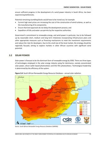 ENERGY GENERATION – SOLAR POWER


      ensure sufficient progress in the development of a wind power industry in South Africa, has been
      experiencing bottlenecks.

      Potential remaining stumbling blocks would have to be ironed out, for example:
       Current high steel prices are increasing the cost of the construction of wind turbines, as well as
          the manufacturing of its components;
       Ensure that land approvals do not delay the development process; and
       Expedition of EIAs and water use permits by the respective authorities.

      Government’s commitment to renewable energy, and wind power in particular, has to be followed
      up by reasonable short, medium and long term milestones incorporating infrastructure plans and
      other appropriate measures such as financing mechanisms to meet the investment requirements
      and reduce the risks for developers. Due to the small size of the local market, the strategy should be
      regionally focused, aiming to explore markets in other African countries with significant wind
      potential.


3.2   SOLAR POWER

      Solar power is forecast to be the dominant form of renewable energy by 2030. There are three types
      of technologies employed in the solar energy industry vying for dominance, namely concentrated
      solar power, silicon wafer based photovoltaics and thin film photovoltaics. Technological leadership
      is determined by the efficiency of the system.

      Figure 3.4: South African Renewable Energy Resource Database – annual solar radiation




      Source: South African Renewable Energy Resource Database (SARERD)




      GREEN JOBS: AN ESTIMATE OF THE DIRECT EMPLOYMENT POTENTIAL OF A GREENING SOUTH AFRICAN ECONOMY        32
 