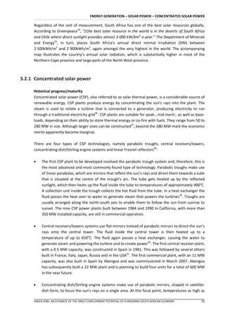 ENERGY GENERATION – SOLAR POWER – CONCENTRATED SOLAR POWER

     Regardless of the unit of measurement, South Africa has one of the best solar resources globally.
     According to Greenpeace34, “*t+he best solar resource in the world is in the deserts of South Africa
     and Chile where direct sunlight provides almost 3 000 kW/km2 a year.” The Department of Minerals
     and Energy35, in turn, places South Africa’s annual direct normal irradiation (DNI) between
     2 500kWh/m2 and 2 900kWh/m2, again amongst the very highest in the world. The accompanying
     map illustrates the country’s annual solar radiation, which is substantially higher in most of the
     Northern Cape province and large parts of the North West province.



3.2.1 Concentrated solar power

     Historical progress/maturity
     Concentrated solar power (CSP), also referred to as solar thermal power, is a considerable source of
     renewable energy. CSP plants produce energy by concentrating the sun’s rays into the plant. The
     steam is used to rotate a turbine that is connected to a generator, producing electricity to run
     through a traditional electricity grid36. CSP plants are suitable for peak-, mid-merit-, as well as base-
     loads, depending on their ability to store thermal energy or co-fire with fuels. They range from 50 to
     280 MW in size. Although larger ones can be constructed37, beyond the 280 MW mark the economic
     merits apparently become marginal.

     There are four types of CSP technologies, namely parabolic troughs, central receivers/towers,
     concentrating dish/Stirling engine systems and linear Fresnel reflectors38:

         The first CSP plant to be developed involved the parabolic trough system and, therefore, this is
          the most advanced and most commonly found type of technology. Parabolic troughs make use
          of linear parabolas, which are mirrors that reflect the sun’s rays and direct them towards a tube
          that is situated at the centre of the trough’s arc. The tube gets heated up by the reflected
          sunlight, which then heats up the fluid inside the tube to temperatures of approximately 400°C.
          A collection unit inside the trough collects the hot fluid from the tube. In a heat exchanger the
          fluid passes the heat over to water to generate steam that powers the turbines39. Troughs are
          usually arranged along the north-south axis to enable them to follow the sun from sunrise to
          sunset. The nine CSP power plants built between 1984 and 1990 in California, with more than
          350 MW installed capacity, are still in commercial operation.

         Central receivers/towers systems use flat mirrors instead of parabolic mirrors to direct the sun’s
          rays onto the central tower. The fluid inside the central tower is then heated up to a
          temperature of up to 650oC. The fluid again passes a heat exchanger, causing the water to
          generate steam and powering the turbine and to create power40. The first central receiver plant,
          with a 0.5 MW capacity, was constructed in Spain in 1981. This was followed by several others
          built in France, Italy, Japan, Russia and in the USA41. The first commercial plant, with an 11 MW
          capacity, was also built in Spain by Abengoa and was commissioned in March 2007. Abengoa
          has subsequently built a 22 MW plant and is planning to build four units for a total of 600 MW
          in the near future.

         Concentrating dish/Stirling engine systems make use of parabolic mirrors, shaped in satellite-
          dish form, to focus the sun’s rays on a single area. At this focal point, temperatures as high as

     GREEN JOBS: AN ESTIMATE OF THE DIRECT EMPLOYMENT POTENTIAL OF A GREENING SOUTH AFRICAN ECONOMY        33
 