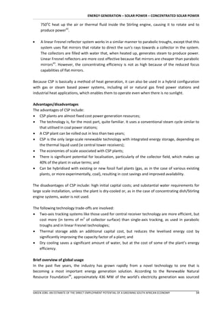 ENERGY GENERATION – SOLAR POWER – CONCENTRATED SOLAR POWER

     750oC heat up the air or thermal fluid inside the Stirling engine, causing it to rotate and to
     produce power42.

    A linear Fresnel reflector system works in a similar manner to parabolic troughs, except that this
     system uses flat mirrors that rotate to direct the sun’s rays towards a collector in the system.
     The collectors are filled with water that, when heated up, generates steam to produce power.
     Linear Fresnel reflectors are more cost effective because flat mirrors are cheaper than parabolic
     mirrors43. However, the concentrating efficiency is not as high because of the reduced focus
     capabilities of flat mirrors.

Because CSP is basically a method of heat generation, it can also be used in a hybrid configuration
with gas or steam based power systems, including oil or natural gas fired power stations and
industrial heat applications, which enables them to operate even when there is no sunlight.

Advantages/disadvantages
The advantages of CSP include:
 CSP plants are almost fixed cost power generation resources;
 The technology is, for the most part, quite familiar. It uses a conventional steam cycle similar to
    that utilised in coal power stations;
 A CSP plant can be rolled out in less than two years;
 CSP is the only large-scale renewable technology with integrated energy storage, depending on
    the thermal liquid used (ie central tower receivers);
 The economies of scale associated with CSP plants;
 There is significant potential for localisation, particularly of the collector field, which makes up
    40% of the plant in value terms; and
 Can be hybridised with existing or new fossil fuel plants (gas, as in the case of various existing
    plants, or more experimentally, coal), resulting in cost savings and improved availability.

The disadvantages of CSP include: high initial capital costs; and substantial water requirements for
large scale installation, unless the plant is dry-cooled or, as in the case of concentrating dish/Stirling
engine systems, water is not used.

The following technology trade-offs are involved:
 Two-axis tracking systems like those used for central receiver technology are more efficient, but
    cost more (in terms of m2 of collector surface) than single-axis tracking, as used in parabolic
    troughs and in linear Fresnel technologies;
 Thermal storage adds an additional capital cost, but reduces the levelised energy cost by
    significantly improving the capacity factor of a plant; and
 Dry cooling saves a significant amount of water, but at the cost of some of the plant’s energy
    efficiency.

Brief overview of global usage
In the past five years, the industry has grown rapidly from a novel technology to one that is
becoming a most important energy generation solution. According to the Renewable Natural
Resource Foundation44, approximately 436 MW of the world’s electricity generation was sourced


GREEN JOBS: AN ESTIMATE OF THE DIRECT EMPLOYMENT POTENTIAL OF A GREENING SOUTH AFRICAN ECONOMY         34
 