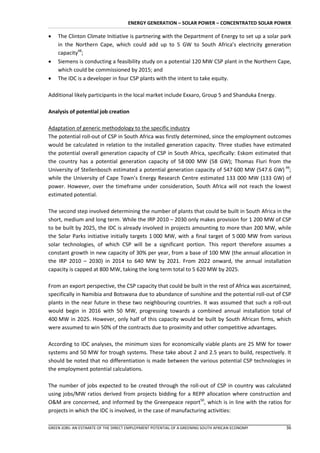 ENERGY GENERATION – SOLAR POWER – CONCENTRATED SOLAR POWER

   The Clinton Climate Initiative is partnering with the Department of Energy to set up a solar park
    in the Northern Cape, which could add up to 5 GW to South Africa’s electricity generation
    capacity48;
   Siemens is conducting a feasibility study on a potential 120 MW CSP plant in the Northern Cape,
    which could be commissioned by 2015; and
   The IDC is a developer in four CSP plants with the intent to take equity.

Additional likely participants in the local market include Exxaro, Group 5 and Shanduka Energy.

Analysis of potential job creation

Adaptation of generic methodology to the specific industry
The potential roll-out of CSP in South Africa was firstly determined, since the employment outcomes
would be calculated in relation to the installed generation capacity. Three studies have estimated
the potential overall generation capacity of CSP in South Africa, specifically: Eskom estimated that
the country has a potential generation capacity of 58 000 MW (58 GW); Thomas Fluri from the
University of Stellenbosch estimated a potential generation capacity of 547 600 MW (547.6 GW) 49;
while the University of Cape Town’s Energy Research Centre estimated 133 000 MW (133 GW) of
power. However, over the timeframe under consideration, South Africa will not reach the lowest
estimated potential.

The second step involved determining the number of plants that could be built in South Africa in the
short, medium and long term. While the IRP 2010 – 2030 only makes provision for 1 200 MW of CSP
to be built by 2025, the IDC is already involved in projects amounting to more than 200 MW, while
the Solar Parks initiative initially targets 1 000 MW, with a final target of 5 000 MW from various
solar technologies, of which CSP will be a significant portion. This report therefore assumes a
constant growth in new capacity of 30% per year, from a base of 100 MW (the annual allocation in
the IRP 2010 – 2030) in 2014 to 640 MW by 2021. From 2022 onward, the annual installation
capacity is capped at 800 MW, taking the long term total to 5 620 MW by 2025.

From an export perspective, the CSP capacity that could be built in the rest of Africa was ascertained,
specifically in Namibia and Botswana due to abundance of sunshine and the potential roll-out of CSP
plants in the near future in these two neighbouring countries. It was assumed that such a roll-out
would begin in 2016 with 50 MW, progressing towards a combined annual installation total of
400 MW in 2025. However, only half of this capacity would be built by South African firms, which
were assumed to win 50% of the contracts due to proximity and other competitive advantages.

According to IDC analyses, the minimum sizes for economically viable plants are 25 MW for tower
systems and 50 MW for trough systems. These take about 2 and 2.5 years to build, respectively. It
should be noted that no differentiation is made between the various potential CSP technologies in
the employment potential calculations.

The number of jobs expected to be created through the roll-out of CSP in country was calculated
using jobs/MW ratios derived from projects bidding for a REPP allocation where construction and
O&M are concerned, and informed by the Greenpeace report50, which is in line with the ratios for
projects in which the IDC is involved, in the case of manufacturing activities:

GREEN JOBS: AN ESTIMATE OF THE DIRECT EMPLOYMENT POTENTIAL OF A GREENING SOUTH AFRICAN ECONOMY      36
 