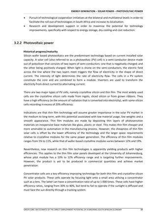 ENERGY GENERATION – SOLAR POWER – PHOTOVOLTAIC POWER

         Pursuit of technological cooperation initiatives at the bilateral and multilateral levels in order to
          facilitate the roll-out of technologies in South Africa and increase its localisation.
         Research and development support in order to maximise the potential for technology
          improvements, specifically with respect to energy storage, dry cooling and cost reduction.



3.2.2 Photovoltaic power

     Historical progress/maturity
     Silicon wafer based photovoltaics are the predominant technology based on current installed solar
     capacity. A solar cell (also referred to as a photovoltaic (PV) cell) is a semi-conductor device made
     out of polysilicon that consists of two layers of semi-conductors: one that is negatively charged; and
     the other being positively charged. When light is shone on the semi-conductors, the electric field
     across the line where the two layers meet triggers the flow of electricity in the shape of direct
     current. The intensity of light determines the rate of electricity flow. The cells in a PV system
     constitute the core and are combined to form a module. Inverters are used to transform the
     electricity from direct current to alternating current.

     There are two major types of PV cells, namely crystalline silicon and thin film. The most widely used
     cells are the crystalline silicon cells made from ingots, sliced silicon or from grown ribbons. They
     have a high efficiency (ie the amount of radiation that is converted into electricity), with some silicon
     cells recording in excess of 20% efficiency.

     Indications are that thin film technology will assume greater importance in the solar PV market in
     the medium to long term, with this potential associated with low material usage, low weights and a
     smooth appearance. Thin film modules are made by depositing thin layers of photosensitive
     materials on inexpensive base materials like glass, plastic or steel. This makes thin film cheaper and
     more amenable to automation in the manufacturing process. However, the cheapness of thin film
     solar cells is offset by the lower efficiency of the technology and the larger space requirements
     relative to crystalline modules for the same power generation. The efficiency of thin film modules
     ranges from 5% to 11%, while that of wafer-based crystalline modules varies between 12% and 19%.

     Nevertheless, new research on thin film technologies is apparently yielding products with higher
     efficiencies. This applies to the thin film solar panels developed at the University of Johannesburg,
     whose pilot module has a 10% to 12% efficiency range and is targeting further improvements.
     However, the product is yet to be produced in commercial quantities and achieve market
     penetration.

     Concentrator cells are a key efficiency improving technology for both thin film and crystalline silicon
     PV solar products. These cells operate by focusing light onto a small area utilising a concentrator
     such as a lens. The latter can have a concentration ratio of up to 1 000 times. These cells have higher
     efficiency ratios, ranging from 30% to 40%, but tend to fail to operate if the sunlight is diffused and
     must face the sun directly through a tracking system.




     GREEN JOBS: AN ESTIMATE OF THE DIRECT EMPLOYMENT POTENTIAL OF A GREENING SOUTH AFRICAN ECONOMY         38
 