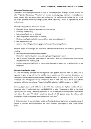 ENERGY GENERATION – SOLAR POWER – PHOTOVOLTAIC POWER

Advantages/disadvantages
South Africa in its entirety has almost 300 days of sunshine per year, making it an ideal location for
solar PV plants. Moreover, a PV system can operate on cloudy days, albeit on a reduced power
output, since it does not require direct light to function. The usefulness of solar PV also lies in the
fact that it generates electricity during daytime, which is typically a period of high demand, if not
peak demand.

Other advantages of solar PV systems include:
 Plants are almost fixed cost power generation resources;
 Relatively swift roll-out;
 Economies of scale can be achieved;
 There is significant potential for localisation;
 Minimal use of water (which is important for a water-stressed country);
 Low maintenance; and
 Absence of harmful gases in energy generation, as well as noise pollution.

However, a few disadvantages are associated with the use of solar PV for electricity generation,
including:
 Efficiency declines markedly on cloudy days;
 Plants have significant upfront costs, although operating costs are lower;
 The inclusion of potentially toxic chemicals like mercury, lead and cadmium in the manufacture
    of certain thin film modules; and
 In order to generate high levels of energy, solar PV requires large tracts of land on which to lay
    the panels.

Brief overview of global usage
The solar PV industry recorded very rapid growth rates globally between 2004 and 2009, and is
expected to play a key role in the world’s energy supply over the next two decades or so.
Furthermore, while worldwide investment in renewable energy as a whole fell by 6.5% in 2009, grid-
connected solar PV registered more connections than in 2008. This was a direct result of the
precipitous fall in the costs of solar PV panels (ie a 50% reduction in 2009, compared to 2008)51.

Germany, Spain, Japan and California in the USA have installed the highest number of grid-
connected solar PV. Collectively, they had 11 000 MW in solar PV capacity (or 85% of the global
capacity) in 2008, adding 4 490 MW (equivalent to 83% of new global capacity added) in the same
year alone. The solar PV industry employed almost 119 000 people across the globe, with
employment figures estimated at around 220 000 in early 201052.

By 2010, more than 40 countries had a feed-in tariff policy designed to promote renewable energy. A
number of countries, among them Japan and France, have set high targets for solar PV by 2020 or
203053.




GREEN JOBS: AN ESTIMATE OF THE DIRECT EMPLOYMENT POTENTIAL OF A GREENING SOUTH AFRICAN ECONOMY      39
 