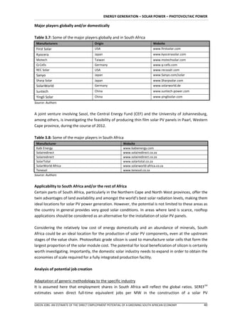 ENERGY GENERATION – SOLAR POWER – PHOTOVOLTAIC POWER

Major players globally and/or domestically

Table 3.7: Some of the major players globally and in South Africa
 Manufacturers                         Origin                                 Website
 First Solar                           USA                                    www.firstsolar.com
 Kyocera                               Japan                                  www.kyocerasolar.com
 Motech                                Taiwan                                 www.motechsolar.com
 Q-Cells                               Germany                                www.q-cells.com
 REC Solar                             USA                                    www.recsoalr.com
 Sanyo                                 Japan                                  www.Sanyo.com/solar
 Sharp Solar                           Japan                                  www.Sharpsolar.com
 SolarWorld                            Germany                                www.solarworld.de
 Suntech                               China                                  www.suntech-power.com
 Yingli Solar                          China                                  www.yinglisolar.com
Source: Authors


A joint venture involving Sasol, the Central Energy Fund (CEF) and the University of Johannesburg,
among others, is investigating the feasibility of producing thin film solar PV panels in Paarl, Western
Cape province, during the course of 2012.

Table 3.8: Some of the major players in South Africa
 Manufacturer                                             Website
 Kabi Energy                                              www.kabienergy.com
 Solairedirect                                            www.solairedirect.co.za
 Solairedirect                                            www.solairedirect.co.za
 SolarTotal                                               www.solartotal.co.za
 SolarWorld Africa                                        www.solarworld-africa.co.za
 Tenesol                                                  www.tenesol.co.za
Source: Authors


Applicability to South Africa and/or the rest of Africa
Certain parts of South Africa, particularly in the Northern Cape and North West provinces, offer the
twin advantages of land availability and amongst the world’s best solar radiation levels, making them
ideal locations for solar PV power generation. However, the potential is not limited to these areas as
the country in general provides very good solar conditions. In areas where land is scarce, rooftop
applications should be considered as an alternative for the installation of solar PV panels.

Considering the relatively low cost of energy domestically and an abundance of minerals, South
Africa could be an ideal location for the production of solar PV components, even at the upstream
stages of the value chain. Photovoltaic grade silicon is used to manufacture solar cells that form the
largest proportion of the solar module cost. The potential for local beneficiation of silicon is certainly
worth investigating. Importantly, the domestic solar industry needs to expand in order to obtain the
economies of scale required for a fully integrated production facility.

Analysis of potential job creation

Adaptation of generic methodology to the specific industry
It is assumed here that employment shares in South Africa will reflect the global ratios. SEREF54
estimates seven direct full-time equivalent jobs per MW in the construction of a solar PV

GREEN JOBS: AN ESTIMATE OF THE DIRECT EMPLOYMENT POTENTIAL OF A GREENING SOUTH AFRICAN ECONOMY         40
 