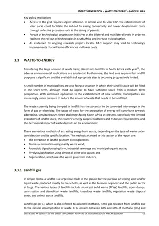 ENERGY GENERATION – WASTE-TO-ENERGY – LANDFILL GAS

      Key policy implications
       Access to the grid requires urgent attention. In similar vein to solar CSP, the establishment of
          solar parks could facilitate the roll-out by easing connectivity and lower development costs
          through collective processes such as the issuing of permits.
       Pursuit of technological cooperation initiatives at the bilateral and multilateral levels in order to
          facilitate the roll-out of technologies in South Africa and increase its localisation.
       As evidenced by ongoing research projects locally, R&D support may lead to technology
          improvements that will raise efficiencies and lower costs.



3.3   WASTE-TO-ENERGY

      Considering the large amount of waste being placed into landfills in South Africa each year56, the
      adverse environmental implications are substantial. Furthermore, the land area required for landfill
      purposes is significant and the availability of appropriate sites is becoming progressively limited.

      A small number of municipalities are also facing a situation in which their landfill space will be filled
      in the short term, although most do appear to have sufficient space from a medium term
      perspective. With continued opposition to the establishment of new landfills, municipalities are
      increasingly under pressure to reduce the amount of waste that needs to be landfilled.

      The waste currently being dumped in landfills has the potential to be converted into energy in the
      form of gas or electricity. The usage of waste for the production of energy will contribute towards
      addressing, simultaneously, three challenges facing South Africa at present, specifically the limited
      availability of landfill space, the country’s energy supply constraints and its future requirements, and
      the detrimental impact of waste deposits on the environment.

      There are various methods of extracting energy from waste, depending on the type of waste under
      consideration and its specific location. The methods analysed in this section of the report are:
       The extraction of landfill gas from existing landfills;
       Biomass combustion using mainly waste wood;
       Anaerobic digestion using farm, industrial, sewerage and municipal organic waste;
       Pyrolysis/gasification using almost all other solid waste; and
       Cogeneration, which uses the waste gases from industry.



3.3.1 Landfill gas

      In simple terms, a landfill is a large hole made in the ground for the purpose of storing solid and/or
      liquid waste produced mostly by households, as well as the business segment and the public sector
      at large. The various types of landfills include: municipal solid waste (MSW) landfills; open dumps;
      construction and demolition waste landfills; hazardous waste landfills; vegetation waste disposal
      areas; and animal waste landfills.

      Landfill gas (LFG), which is also referred to as landfill methane, is the gas released from landfills due
      to the natural decomposition of waste. LFG contains between 40% and 60% of methane (CH4) and
      GREEN JOBS: AN ESTIMATE OF THE DIRECT EMPLOYMENT POTENTIAL OF A GREENING SOUTH AFRICAN ECONOMY        42
 