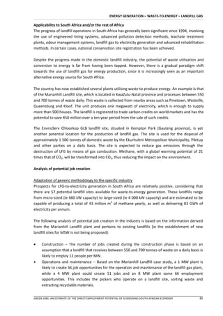 ENERGY GENERATION – WASTE-TO-ENERGY – LANDFILL GAS

Applicability to South Africa and/or the rest of Africa
The progress of landfill operations in South Africa has generally been significant since 1994, involving
the use of engineered lining systems, advanced pollution detection methods, leachate treatment
plants, odour management systems, landfill gas to electricity generation and advanced rehabilitation
methods. In certain cases, national conservation site registration has been achieved.

Despite the progress made in the domestic landfill industry, the potential of waste utilisation and
conversion to energy is far from having been tapped. However, there is a gradual paradigm shift
towards the use of landfill gas for energy production, since it is increasingly seen as an important
alternative energy source for South Africa.

The country has now established several plants utilising waste to produce energy. An example is that
of the Marianhill Landfill site, which is located in KwaZulu-Natal province and processes between 550
and 700 tonnes of waste daily. This waste is collected from nearby areas such as Pinetown, Westville,
Queensburg and Kloof. The unit produces one megawatt of electricity, which is enough to supply
more than 500 houses. The landfill is registered to trade carbon credits on world markets and has the
potential to save R50 million over a ten-year period from the sale of such credits.

The EnviroServ Chloorkop GLB landfill site, situated in Kempton Park (Gauteng province), is yet
another potential location for the production of landfill gas. The site is used for the disposal of
approximately 1 500 tonnes of domestic waste by the Ekurhuleni Metropolitan Municipality, Pikitup
and other parties on a daily basis. The site is expected to reduce gas emissions through the
destruction of LFG by means of gas combustion. Methane, with a global warming potential of 21
times that of CO2, will be transformed into CO2, thus reducing the impact on the environment.

Analysis of potential job creation

Adaptation of generic methodology to the specific industry
Prospects for LFG-to-electricity generation in South Africa are relatively positive, considering that
there are 57 potential landfill sites available for waste-to-energy generation. These landfills range
from micro-sized (ie 660 kW capacity) to large-sized (ie 4 000 kW capacity) and are estimated to be
capable of producing a total of 43 million m3 of methane yearly, as well as delivering 83 GWh of
electricity per annum.

The following analysis of potential job creation in the industry is based on the information derived
from the Marianhill Landfill plant and pertains to existing landfills (ie the establishment of new
landfill sites for MSW is not being proposed):

    Construction – The number of jobs created during the construction phase is based on an
     assumption that a landfill that receives between 550 and 700 tonnes of waste on a daily basis is
     likely to employ 12 people per MW.
    Operations and maintenance – Based on the Marianhill Landfill case study, a 1 MW plant is
     likely to create 36 job opportunities for the operation and maintenance of the landfill gas plant,
     while a 4 MW plant could create 51 jobs and an 8 MW plant some 66 employment
     opportunities. This includes the pickers who operate on a landfill site, sorting waste and
     extracting recyclable materials.


GREEN JOBS: AN ESTIMATE OF THE DIRECT EMPLOYMENT POTENTIAL OF A GREENING SOUTH AFRICAN ECONOMY       45
 