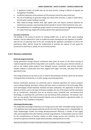 ENERGY GENERATION – WASTE-TO-ENERGY – BIOMASS COMBUSTION

         A significant number of landfill sites do not have permits, making it difficult to regulate the
          management of landfills;
         Insufficient awareness of the existence of LFG emissions and of the value of lost fuel;
         The use of landfill gas to generate energy and reduce GHG emissions is viable in South Africa,
          but only when carbon funding is sourced;
         Most waste-to-energy facilities have high capital costs and require technical expertise for
          maintenance purposes, requiring long contract periods to recover initial investment costs; and
         The establishment of a landfill gas project requires an onerous process of registering the project
          for carbon financing, lengthy EIAs and local government approval processes57.

     Key policy implications
     The backlog in the issuing of permits for existing landfill sites, as well as other waste handling
     facilities, must be addressed in order to enable the proper development and regulation of landfills,
     with the aim of capturing most of the LFG. Considering the significant contribution of LFG to the
     greenhouse effect, policies should be implemented to promote the capture of such gases for
     conversion to electricity or, ideally, for use as fuel by vehicles.



3.3.2 Biomass combustion

     Historical progress/maturity
     Energy generation through biomass combustion takes place by means of the direct burning of
     material originally sourced from living matter such as plants, crops, trees, grass and even animals, as
     well as any related waste products from biological sources. Commonly used primary biomass
     includes sawdust or wood chips from trees, bagasse from sugar, rice husks, and waste from other
     agricultural crops.

     The energy produced can be heat as such, or heat for the production of steam, which can be utilised
     in the generation of electricity, or in other energy consuming operations.

     Biomass combustion processes are commonly used in industrial operations for various purposes
     such as drying, blowing, spinning or cutting, with heat, steam or electricity as the end-energy. Often
     used technologies include fixed-bed, fluid-bed and dust combustion, the application of which will
     depend on factors such as the types of biomass available, the size of the project and the investment
     per se. Furthermore, combustion fuel can be biomass alone, combined coal- and biomass-fired
     technology, or switching from coal-fired to coal and biomass-fired combustion. The biomass ‘end-
     fuel’ can vary greatly, from least-processed material such as dried wood or agricultural matter, to
     wood chips or dust, to pellets or briquettes.

     Advantages/disadvantages
     The comparable advantages of biomass as an energy source over other renewable energy sources lie
     in its significant base-load capacity potential and the fact that the energy source is despatchable. Its
     major disadvantages include: low energy density/conversion efficiency; a number of fuel supply
     risks; and competition from other biomass and land using industries. Transportation costs are critical
     for the competitiveness of biomass relative to other energy sources and, therefore, the most
     economical approach should be sought (where possible, utilising biomass on-site).

     GREEN JOBS: AN ESTIMATE OF THE DIRECT EMPLOYMENT POTENTIAL OF A GREENING SOUTH AFRICAN ECONOMY       47
 
