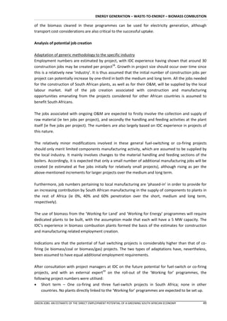ENERGY GENERATION – WASTE-TO-ENERGY – BIOMASS COMBUSTION

of the biomass cleared in these programmes can be used for electricity generation, although
transport cost considerations are also critical to the successful uptake.

Analysis of potential job creation

Adaptation of generic methodology to the specific industry
Employment numbers are estimated by project, with IDC experience having shown that around 30
construction jobs may be created per project58. Growth in project size should occur over time since
this is a relatively new ‘industry’. It is thus assumed that the initial number of construction jobs per
project can potentially increase by one-third in both the medium and long term. All the jobs needed
for the construction of South African plants, as well as for their O&M, will be supplied by the local
labour market. Half of the job creation associated with construction and manufacturing
opportunities emanating from the projects considered for other African countries is assumed to
benefit South Africans.

The jobs associated with ongoing O&M are expected to firstly involve the collection and supply of
raw material (ie ten jobs per project), and secondly the handling and feeding activities at the plant
itself (ie five jobs per project). The numbers are also largely based on IDC experience in projects of
this nature.

The relatively minor modifications involved in these general fuel-switching or co-firing projects
should only merit limited components manufacturing activity, which are assumed to be supplied by
the local industry. It mainly involves changes to the material handling and feeding sections of the
boilers. Accordingly, it is expected that only a small number of additional manufacturing jobs will be
created (ie estimated at five jobs initially for relatively small projects), although rising as per the
above-mentioned increments for larger projects over the medium and long term.

Furthermore, job numbers pertaining to local manufacturing are ‘phased-in’ in order to provide for
an increasing contribution by South African manufacturing in the supply of components to plants in
the rest of Africa (ie 0%, 40% and 60% penetration over the short, medium and long term,
respectively).

The use of biomass from the ’Working for Land’ and ‘Working for Energy’ programmes will require
dedicated plants to be built, with the assumption made that each will have a 5 MW capacity. The
IDC’s experience in biomass combustion plants formed the basis of the estimates for construction
and manufacturing related employment creation.

Indications are that the potential of fuel switching projects is considerably higher than that of co-
firing (ie biomass/coal or biomass/gas) projects. The two types of adaptations have, nevertheless,
been assumed to have equal additional employment requirements.

After consultation with project managers at IDC on the future potential for fuel-switch or co-firing
projects, and with an external expert59 on the roll-out of the ‘Working for’ programmes, the
following project numbers were utilised:
 Short term – One co-firing and three fuel-switch projects in South Africa; none in other
     countries. No plants directly linked to the ‘Working for’ programmes are expected to be set up.

GREEN JOBS: AN ESTIMATE OF THE DIRECT EMPLOYMENT POTENTIAL OF A GREENING SOUTH AFRICAN ECONOMY       49
 