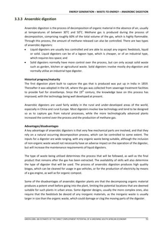 ENERGY GENERATION – WASTE-TO-ENERGY – ANAEROBIC DIGESTION

3.3.3 Anaerobic digestion

     Anaerobic digestion is the process of decomposition of organic material in the absence of air, usually
     at temperatures of between 30oC and 50oC. Methane gas is produced during the process of
     decomposition, comprising roughly 60% of the total volume of the gas, which is highly flammable.
     Through this process, the amount of methane released can also be controlled. There are two types
     of anaerobic digesters:
      Liquid digesters are usually less controlled and are able to accept any organic feedstock, liquid
          or solid. Liquid digesters can be of a lagoon type, which is cheaper, or of an industrial type,
          which requires less space; and
      Solid digesters normally have more control over the process, but can only accept solid waste
          such as garden, kitchen or agricultural waste. Solid digesters involve mostly dry-digestion and
          normally utilise an industrial type digester.

      Historical progress/maturity
      The first digestion plant built to capture the gas that is produced was put up in India in 1859.
      Thereafter it was adopted in the UK, where the gas was collected from sewerage treatment facilities
      to provide fuel for streetlamps. Since the 19th century, the knowledge base on this process has
      improved, with the technology being well developed at present.

      Anaerobic digesters are used fairly widely in the rural and under-developed areas of the world,
      especially in China and rural Europe. Most digesters involve low technology and tend to be designed
      so as to capture gas from natural processes, while the more technologically advanced plants
      increased the control over the process and the production of methane gas.

      Advantages/disadvantages
      A key advantage of anaerobic digesters is that very few mechanical parts are involved, and that they
      rely on a natural occurring decomposition process, which can be controlled to some extent. The
      inputs for a digester are wide ranging, with any organic waste being suitable, although the inclusion
      of non-organic waste would not necessarily have an adverse impact on the operation of the digester,
      but will increase the maintenance requirements of liquid digesters.

      The type of waste being utilised determines the process that will be followed, as well as the final
      product that remains after the gas has been extracted. The availability of skills will also determine
      the type of digester that will be used. The process of anaerobic digestion produces high quality
      biogas, which can be cleaned for usage in gas vehicles, or for the production of electricity by means
      of a gas engine, as well as for organic compost.

      Some of the disadvantages of anaerobic digester plants are that the decomposing organic material
      produces a potent smell before going into the plant, limiting the potential locations that are deemed
      suitable for such plants in urban areas. Some digester designs, usually the more complex ones, also
      require that the feedstock be devoid of any inorganic materials, as the inorganic waste is usually
      larger in size than the organic waste, which could damage or clog the moving parts of the digester.




      GREEN JOBS: AN ESTIMATE OF THE DIRECT EMPLOYMENT POTENTIAL OF A GREENING SOUTH AFRICAN ECONOMY    51
 