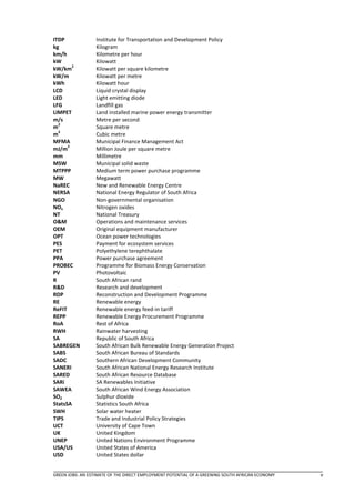 ITDP              Institute for Transportation and Development Policy
kg                Kilogram
km/h              Kilometre per hour
kW                Kilowatt
        2
kW/km             Kilowatt per square kilometre
kW/m              Kilowatt per metre
kWh               Kilowatt hour
LCD               Liquid crystal display
LED               Light emitting diode
LFG               Landfill gas
LIMPET            Land installed marine power energy transmitter
m/s               Metre per second
  2
m                 Square metre
  3
m                 Cubic metre
MFMA              Municipal Finance Management Act
      2
mJ/m              Million Joule per square metre
mm                Millimetre
MSW               Municipal solid waste
MTPPP             Medium term power purchase programme
MW                Megawatt
NaREC             New and Renewable Energy Centre
NERSA             National Energy Regulator of South Africa
NGO               Non-governmental organisation
NOx               Nitrogen oxides
NT                National Treasury
O&M               Operations and maintenance services
OEM               Original equipment manufacturer
OPT               Ocean power technologies
PES               Payment for ecosystem services
PET               Polyethylene terephthalate
PPA               Power purchase agreement
PROBEC            Programme for Biomass Energy Conservation
PV                Photovoltaic
R                 South African rand
R&D               Research and development
RDP               Reconstruction and Development Programme
RE                Renewable energy
ReFIT             Renewable energy feed-in tariff
REPP              Renewable Energy Procurement Programme
RoA               Rest of Africa
RWH               Rainwater harvesting
SA                Republic of South Africa
SABREGEN          South African Bulk Renewable Energy Generation Project
SABS              South African Bureau of Standards
SADC              Southern African Development Community
SANERI            South African National Energy Research Institute
SARED             South African Resource Database
SARi              SA Renewables Initiative
SAWEA             South African Wind Energy Association
SO2               Sulphur dioxide
StatsSA           Statistics South Africa
SWH               Solar water heater
TIPS              Trade and Industrial Policy Strategies
UCT               University of Cape Town
UK                United Kingdom
UNEP              United Nations Environment Programme
USA/US            United States of America
USD               United States dollar


GREEN JOBS: AN ESTIMATE OF THE DIRECT EMPLOYMENT POTENTIAL OF A GREENING SOUTH AFRICAN ECONOMY   v
 