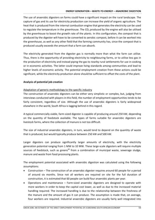 ENERGY GENERATION – WASTE-TO-ENERGY – ANAEROBIC DIGESTION

The use of anaerobic digesters on farms could have a significant impact on the rural landscape. The
capture of gas and its use for electricity production can increase the yield of organic agriculture. The
heat that is produced from the internal combustion engine that generates the electricity can be used
to regulate the temperature in the greenhouse. The CO2 produced by the engine will also be utilised
by the greenhouse to boost the growth rate of the plants. In this configuration, the compost that is
produced by the digester will have to be converted to aerobic compost, before it can be worked into
the greenhouse, as well as any other field that the farming community has, since the compost that is
produced usually exceeds the amount that a farm can absorb.

The electricity generated from the digester gas is normally more than what the farm can utilise.
Thus, there is the opportunity of providing electricity to neighbouring farms, or to utilise less gas in
the production of electricity and instead piping the gas to nearby rural settlements for use in cooking
or in economic activities. The latter could improve living standards among communities and lead to
higher levels of economic activity. The potential employment creation from these actions could be
significant, while the electricity production alone should be sufficient to offset the costs of the plant.

Analysis of potential job creation

Adaptation of generic methodology to the specific industry
The construction of anaerobic digesters can be either very simplistic or complex, but, judging from
interviews conducted with players in this field, the number of employment opportunities tends to be
fairly consistent, regardless of size. Although the use of anaerobic digesters is fairly widespread
elsewhere in the world, South Africa is lagging behind in this regard.

A typical commercially viable, farm-sized digester is capable of producing around 250 kW, depending
on the quantity of feedstock available. The types of farms suitable for anaerobic digesters are
livestock farms, where the collection of manure is not too difficult.

The size of industrial anaerobic digesters, in turn, would tend to depend on the quantity of waste
that is produced, but would typically produce between 250 kW and 500 kW.

Larger digesters can produce significantly larger amounts of electricity, with the electricity
generation potential ranging from 1 MW to 10 MW. These large-scale digesters will require multiple
sources of feedstock, such as greens60 from a combination of municipal waste, sewerage sludge,
manure and waste from food processing plants.

The employment potential associated with anaerobic digestion was calculated using the following
assumptions:
 Construction – The construction of an anaerobic digester requires around 60 people for a period
    of around six months. Since not all workers are required on site for the full duration of
    construction, it is estimated that 60 people can build four anaerobic plants per year.
 Operations and maintenance – Farm-sized anaerobic digesters are designed to operate with
    more workers in order to keep the capital cost lower, as well as due to the increased material
    handling required. The increased handling is due to the relationship between the freshness of
    the manure and the amount of gas it can produce. The assumption is made that, on average,
    four workers are required. Industrial anaerobic digesters are usually fairly well integrated into

GREEN JOBS: AN ESTIMATE OF THE DIRECT EMPLOYMENT POTENTIAL OF A GREENING SOUTH AFRICAN ECONOMY         53
 