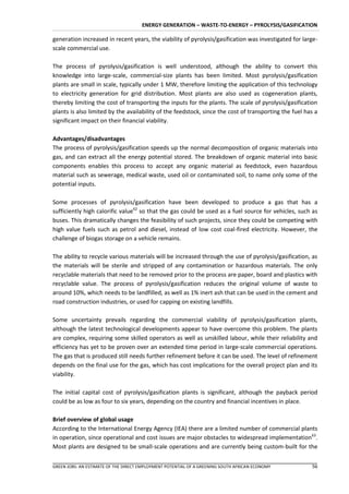 ENERGY GENERATION – WASTE-TO-ENERGY – PYROLYSIS/GASIFICATION

generation increased in recent years, the viability of pyrolysis/gasification was investigated for large-
scale commercial use.

The process of pyrolysis/gasification is well understood, although the ability to convert this
knowledge into large-scale, commercial-size plants has been limited. Most pyrolysis/gasification
plants are small in scale, typically under 1 MW, therefore limiting the application of this technology
to electricity generation for grid distribution. Most plants are also used as cogeneration plants,
thereby limiting the cost of transporting the inputs for the plants. The scale of pyrolysis/gasification
plants is also limited by the availability of the feedstock, since the cost of transporting the fuel has a
significant impact on their financial viability.

Advantages/disadvantages
The process of pyrolysis/gasification speeds up the normal decomposition of organic materials into
gas, and can extract all the energy potential stored. The breakdown of organic material into basic
components enables this process to accept any organic material as feedstock, even hazardous
material such as sewerage, medical waste, used oil or contaminated soil, to name only some of the
potential inputs.

Some processes of pyrolysis/gasification have been developed to produce a gas that has a
sufficiently high calorific value62 so that the gas could be used as a fuel source for vehicles, such as
buses. This dramatically changes the feasibility of such projects, since they could be competing with
high value fuels such as petrol and diesel, instead of low cost coal-fired electricity. However, the
challenge of biogas storage on a vehicle remains.

The ability to recycle various materials will be increased through the use of pyrolysis/gasification, as
the materials will be sterile and stripped of any contamination or hazardous materials. The only
recyclable materials that need to be removed prior to the process are paper, board and plastics with
recyclable value. The process of pyrolysis/gasification reduces the original volume of waste to
around 10%, which needs to be landfilled, as well as 1% inert ash that can be used in the cement and
road construction industries, or used for capping on existing landfills.

Some uncertainty prevails regarding the commercial viability of pyrolysis/gasification plants,
although the latest technological developments appear to have overcome this problem. The plants
are complex, requiring some skilled operators as well as unskilled labour, while their reliability and
efficiency has yet to be proven over an extended time period in large-scale commercial operations.
The gas that is produced still needs further refinement before it can be used. The level of refinement
depends on the final use for the gas, which has cost implications for the overall project plan and its
viability.

The initial capital cost of pyrolysis/gasification plants is significant, although the payback period
could be as low as four to six years, depending on the country and financial incentives in place.

Brief overview of global usage
According to the International Energy Agency (IEA) there are a limited number of commercial plants
in operation, since operational and cost issues are major obstacles to widespread implementation63.
Most plants are designed to be small-scale operations and are currently being custom-built for the


GREEN JOBS: AN ESTIMATE OF THE DIRECT EMPLOYMENT POTENTIAL OF A GREENING SOUTH AFRICAN ECONOMY         56
 