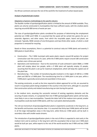 ENERGY GENERATION – WASTE-TO-ENERGY – PYROLYSIS/GASIFICATION

the African continent and even the rest of the world for the treatment of carbon-based waste.

Analysis of potential job creation

Adaptation of generic methodology to the specific industry
The feasible number of pyrolysis/gasification plants is limited to the amount of MSW available. Thus,
plants can only be constructed in municipalities that have sufficient waste, with the smallest plants
requiring around 60 000 tonnes of waste per year.

The sizes of pyrolysis/gasification plants considered for purposes of determining the employment
potential are 3 MW and 9 MW. It is assumed that the waste will be sorted into: greens for use in
anaerobic digesters; and other waste, from which the recyclable paper, board and plastic are
removed. Typically, MSW consists of one-third greens and two-thirds other waste, of which a small
proportion is removed for recycling.

Based on these assumptions, there is a potential to construct sixty-six 9 MW plants and seventy 3
MW plants in South Africa.

   Construction – The 3 MW municipal solid waste plants require around 60 workers for project
    construction over the course of a year, while the 9 MW plants require around 180 construction
    workers over a three-year period.
   Operations and maintenance – Due to the economies of scale achieved in plant O&M, a 3 MW
    plant will employ about ten people, while a 9 MW plant will typically employ 15 people,
    assuming that the plant is set-up for maximum employment, which will keep the capital cost of
    the plant low.
   Manufacturing – The number of manufacturing jobs involved is in the region of 100 for a 3 MW
    plant and 300 for a 9 MW plant. The manufacturing time for a 3 MW plant is one year, while a
    9 MW plant is generally constructed and assembled in three years.

The existing constraints, as well as the time required to obtain approval for an EIA, are assumed to
result in no pyrolysis plants being completed in the country in the short term, although it is assumed
that construction activity and related manufacturing can start during this period.

In the medium term, assuming the successful removal of existing regulatory obstacles and the
securing of waste streams, it is projected that nine 9 MW pyrolysis/gasification plants will be built,
most likely in one or two municipalities. Towards the latter half of the medium term period, smaller
municipalities could also build 3 MW plants, with four such plants deemed possible.

The roll-out momentum of pyrolysis/gasification plants is expected to accelerate in the long term, as
the benefits and business case become clear. It is assumed that thirty-two 9 MW plants will be built
in all the large metropolitan areas in the long term, while thirty-six 3 MW plants will be built in
secondary cities with smaller waste streams.

The introduction of pyrolysis/gasification plants in the rest of Africa is expected to start early in the
medium term and to continue in the long term with the assumption that at least one 3 MW plant
would be built per year, while exports to the rest of the world would be two 9 MW and two 3 MW
plants.
GREEN JOBS: AN ESTIMATE OF THE DIRECT EMPLOYMENT POTENTIAL OF A GREENING SOUTH AFRICAN ECONOMY        58
 