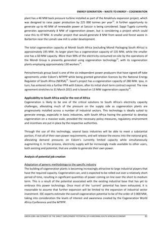 ENERGY GENERATION – WASTE-TO-ENERGY – COGENERATION

plant has a 46 MW back pressure turbine installed as part of the Amakhulu expansion project, which
was designed to raise paper production by 225 000 tonnes per year72. A further opportunity to
generate up to 40 MW of renewable power at Saiccor is being considered. Sappi Tugela currently
generates approximately 8 MW of cogeneration power, but is considering a project which could
raise this to 47 MW. A smaller project that would generate 8 MW from wood and forest waste in
Barberton near the Lomati saw mill is under development.

The total cogeneration capacity at Mondi South Africa (excluding Mondi Packaging South Africa) is
approximately 195 MW. Its larger plant has a cogeneration capacity of 135 MW, while the smaller
one has a 60 MW capacity. More than 90% of the electricity consumed on-site by the operations of
the Mondi Group is presently generated using cogeneration technology73, with its cogeneration
plants employing approximately 130 workers74.

Petrochemicals group Sasol is one of the six independent power producers that have signed off-take
agreements under Eskom’s MTPPP while being granted generation licences by the National Energy
Regulator of South Africa (NERSA)75. Sasol’s project has a cogeneration capacity of 280 MW. Ipsa, in
turn, has entered into a further PPA with Eskom, after its initial short term contract expired. The new
agreement stretches to 31 March 2015 and is based on 13 MW cogeneration capacity76.

Applicability to South Africa and/or the rest of Africa
Cogeneration is likely to be one of the critical solutions to South Africa’s electricity capacity
challenges, alleviating much of the pressure on the supply side as cogeneration plants are
progressively installed across a number of industrial sectors. This technology is ideally suited to
generate energy, especially in basic industries, with South Africa having the potential to develop
cogeneration on a massive scale, provided the necessary policy measures, regulatory environment
and incentives are put in place by the respective authorities.

Through the use of this technology, several basic industries will be able to meet a substantial
portion, if not all of their own power requirements, and will release the excess into the national grid,
alleviating demand pressures on Eskom’s currently limited capacity while simultaneously
augmenting it. In the process, electricity supply will be increasingly made available to other users,
both existing and potential, that are unable to generate their own power.

Analysis of potential job creation

Adaptation of generic methodology to the specific industry
The building of cogeneration plants is becoming increasingly attractive to large industrial players that
have the required capacity. Cogeneration can, and is expected to be rolled-out over a relatively short
period of time, resulting in significant quantities of power coming on line over the short to medium
term. This is a result of the potential associated with the existing industrial base that has yet to
embrace this power technology. Once most of the ‘current’ potential has been exhausted, it is
reasonable to assume that further expansion will be limited to the expansion of industrial sector
investment. IDC experts estimate the overall cogeneration potential to be of the order of 3 000 MW,
taking into consideration the levels of interest and awareness created by the Cogeneration World
Africa Conference and the MTPPP.



GREEN JOBS: AN ESTIMATE OF THE DIRECT EMPLOYMENT POTENTIAL OF A GREENING SOUTH AFRICAN ECONOMY       61
 
