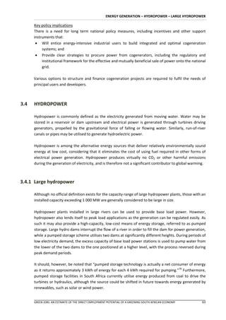 ENERGY GENERATION – HYDROPOWER – LARGE HYDROPOWER

      Key policy implications
      There is a need for long term national policy measures, including incentives and other support
      instruments that:
        Will entice energy-intensive industrial users to build integrated and optimal cogeneration
           systems; and
        Provide clear strategies to procure power from cogenerators, including the regulatory and
           institutional framework for the effective and mutually beneficial sale of power onto the national
           grid.

      Various options to structure and finance cogeneration projects are required to fulfil the needs of
      principal users and developers.



3.4   HYDROPOWER

      Hydropower is commonly defined as the electricity generated from moving water. Water may be
      stored in a reservoir or dam upstream and electrical power is generated through turbines driving
      generators, propelled by the gravitational force of falling or flowing water. Similarly, run-of-river
      canals or pipes may be utilised to generate hydroelectric power.

      Hydropower is among the alternative energy sources that deliver relatively environmentally sound
      energy at low cost, considering that it eliminates the cost of using fuel required in other forms of
      electrical power generation. Hydropower produces virtually no CO2 or other harmful emissions
      during the generation of electricity, and is therefore not a significant contributor to global warming.



3.4.1 Large hydropower

      Although no official definition exists for the capacity range of large hydropower plants, those with an
      installed capacity exceeding 1 000 MW are generally considered to be large in size.

      Hydropower plants installed in large rivers can be used to provide base load power. However,
      hydropower also lends itself to peak load applications as the generation can be regulated easily. As
      such it may also provide a high-capacity, low-cost means of energy storage, referred to as pumped
      storage. Large hydro dams interrupt the flow of a river in order to fill the dam for power generation,
      while a pumped storage scheme utilises two dams at significantly different heights. During periods of
      low electricity demand, the excess capacity of base load power stations is used to pump water from
      the lower of the two dams to the one positioned at a higher level, with the process reversed during
      peak demand periods.

      It should, however, be noted that “pumped storage technology is actually a net consumer of energy
      as it returns approximately 3 kWh of energy for each 4 kWh required for pumping.”78 Furthermore,
      pumped storage facilities in South Africa currently utilise energy produced from coal to drive the
      turbines or hydraulics, although the source could be shifted in future towards energy generated by
      renewables, such as solar or wind power.


      GREEN JOBS: AN ESTIMATE OF THE DIRECT EMPLOYMENT POTENTIAL OF A GREENING SOUTH AFRICAN ECONOMY      63
 