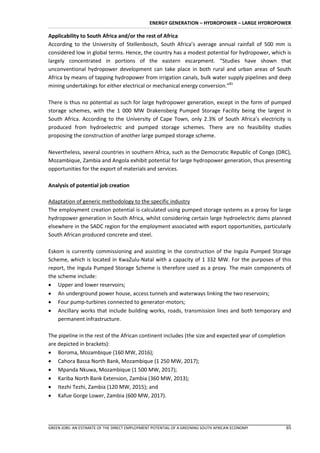 ENERGY GENERATION – HYDROPOWER – LARGE HYDROPOWER

Applicability to South Africa and/or the rest of Africa
According to the University of Stellenbosch, South Africa’s average annual rainfall of 500 mm is
considered low in global terms. Hence, the country has a modest potential for hydropower, which is
largely concentrated in portions of the eastern escarpment. “Studies have shown that
unconventional hydropower development can take place in both rural and urban areas of South
Africa by means of tapping hydropower from irrigation canals, bulk water supply pipelines and deep
mining undertakings for either electrical or mechanical energy conversion.”81

There is thus no potential as such for large hydropower generation, except in the form of pumped
storage schemes, with the 1 000 MW Drakensberg Pumped Storage Facility being the largest in
South Africa. According to the University of Cape Town, only 2.3% of South Africa’s electricity is
produced from hydroelectric and pumped storage schemes. There are no feasibility studies
proposing the construction of another large pumped storage scheme.

Nevertheless, several countries in southern Africa, such as the Democratic Republic of Congo (DRC),
Mozambique, Zambia and Angola exhibit potential for large hydropower generation, thus presenting
opportunities for the export of materials and services.

Analysis of potential job creation

Adaptation of generic methodology to the specific industry
The employment creation potential is calculated using pumped storage systems as a proxy for large
hydropower generation in South Africa, whilst considering certain large hydroelectric dams planned
elsewhere in the SADC region for the employment associated with export opportunities, particularly
South African produced concrete and steel.

Eskom is currently commissioning and assisting in the construction of the Ingula Pumped Storage
Scheme, which is located in KwaZulu-Natal with a capacity of 1 332 MW. For the purposes of this
report, the Ingula Pumped Storage Scheme is therefore used as a proxy. The main components of
the scheme include:
 Upper and lower reservoirs;
 An underground power house, access tunnels and waterways linking the two reservoirs;
 Four pump-turbines connected to generator-motors;
 Ancillary works that include building works, roads, transmission lines and both temporary and
    permanent infrastructure.

The pipeline in the rest of the African continent includes (the size and expected year of completion
are depicted in brackets):
 Boroma, Mozambique (160 MW, 2016);
 Cahora Bassa North Bank, Mozambique (1 250 MW, 2017);
 Mpanda Nkuwa, Mozambique (1 500 MW, 2017);
 Kariba North Bank Extension, Zambia (360 MW, 2013);
 Itezhi Tezhi, Zambia (120 MW, 2015); and
 Kafue Gorge Lower, Zambia (600 MW, 2017).




GREEN JOBS: AN ESTIMATE OF THE DIRECT EMPLOYMENT POTENTIAL OF A GREENING SOUTH AFRICAN ECONOMY         65
 