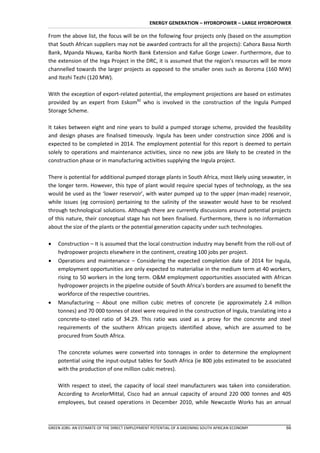 ENERGY GENERATION – HYDROPOWER – LARGE HYDROPOWER

From the above list, the focus will be on the following four projects only (based on the assumption
that South African suppliers may not be awarded contracts for all the projects): Cahora Bassa North
Bank, Mpanda Nkuwa, Kariba North Bank Extension and Kafue Gorge Lower. Furthermore, due to
the extension of the Inga Project in the DRC, it is assumed that the region’s resources will be more
channelled towards the larger projects as opposed to the smaller ones such as Boroma (160 MW)
and Itezhi Tezhi (120 MW).

With the exception of export-related potential, the employment projections are based on estimates
provided by an expert from Eskom82 who is involved in the construction of the Ingula Pumped
Storage Scheme.

It takes between eight and nine years to build a pumped storage scheme, provided the feasibility
and design phases are finalised timeously. Ingula has been under construction since 2006 and is
expected to be completed in 2014. The employment potential for this report is deemed to pertain
solely to operations and maintenance activities, since no new jobs are likely to be created in the
construction phase or in manufacturing activities supplying the Ingula project.

There is potential for additional pumped storage plants in South Africa, most likely using seawater, in
the longer term. However, this type of plant would require special types of technology, as the sea
would be used as the ‘lower reservoir’, with water pumped up to the upper (man-made) reservoir,
while issues (eg corrosion) pertaining to the salinity of the seawater would have to be resolved
through technological solutions. Although there are currently discussions around potential projects
of this nature, their conceptual stage has not been finalised. Furthermore, there is no information
about the size of the plants or the potential generation capacity under such technologies.

   Construction – It is assumed that the local construction industry may benefit from the roll-out of
    hydropower projects elsewhere in the continent, creating 100 jobs per project.
   Operations and maintenance – Considering the expected completion date of 2014 for Ingula,
    employment opportunities are only expected to materialise in the medium term at 40 workers,
    rising to 50 workers in the long term. O&M employment opportunities associated with African
    hydropower projects in the pipeline outside of South Africa’s borders are assumed to benefit the
    workforce of the respective countries.
   Manufacturing – About one million cubic metres of concrete (ie approximately 2.4 million
    tonnes) and 70 000 tonnes of steel were required in the construction of Ingula, translating into a
    concrete-to-steel ratio of 34.29. This ratio was used as a proxy for the concrete and steel
    requirements of the southern African projects identified above, which are assumed to be
    procured from South Africa.

    The concrete volumes were converted into tonnages in order to determine the employment
    potential using the input-output tables for South Africa (ie 800 jobs estimated to be associated
    with the production of one million cubic metres).

    With respect to steel, the capacity of local steel manufacturers was taken into consideration.
    According to ArcelorMittal, Cisco had an annual capacity of around 220 000 tonnes and 405
    employees, but ceased operations in December 2010, while Newcastle Works has an annual



GREEN JOBS: AN ESTIMATE OF THE DIRECT EMPLOYMENT POTENTIAL OF A GREENING SOUTH AFRICAN ECONOMY      66
 