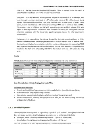 ENERGY GENERATION – HYDROPOWER – SMALL HYDROPOWER

         capacity of 1 600 000 tonnes and employs 1 860 workers. Taking an average for the two plants, a
         ratio of 702 tonnes of steel per worker per year was calculated.

         Using the 1 500 MW Mpanda Nkuwa pipeline project in Mozambique as an example, the
         concrete requirements are estimated at 1.37 million cubic metres or 3.3 million tonnes. Using
         Ingula’s concrete-to-steel utilisation ratio, this translates into 96 168 tonnes of steel. These
         figures, in turn, translate into 2 200 tonnes of concrete per MW and 64 tonnes of steel per MW.
         This implies a ratio of 0.73 jobs per MW with respect to concrete and 0.09 jobs per MW with
         regard to steel requirements. These ratios were utilised in calculating the employment creation
         potentially associated with the above listed pipeline projects planned for other countries in
         southern Africa.

         Furthermore, it is assumed that the external demand for steel and concrete will start in 2012,
         with the selected southern African projects expected to be built over the short to medium term.
         Construction activity (and by implication materials requirements) equivalent to a capacity of 360
         MW, as per the employment calculation methodology that has been adopted, is projected to be
         installed in the short term, followed by 690 MW in the medium term and 1 080 MW in the long
         term.

     Results

     Table 3.21: Summary of net direct employment potential associated with large hydropower
                                  Short term                    Medium term                        Long term
      Activity         Domestic    Export      Total     Domestic   Export    Total     Domestic      Export    Total
                                   related                          related                           related
      Construction            0          70         70         0        194       194          0          111       111
      O&M                     0           0          0        32          0        32         50            0        50
      Manufacturing           0         148        148         0        566       566          0          111       111
      Totals                  0         218        218        32        760       792         50          222       272
     Source: Authors


     Ease of introduction of the technology into South Africa

     Implementation challenges
      Scarcity and variability of water resources which may be further altered by climate change;
      Suitable locations for pumped storage facilities;
      Access to the appropriate technologies, which are mostly of foreign origin; and
      Industrial capabilities, including an appropriate skills base, for the manufacturing, installation
         and operation of turbines.



3.4.2 Small hydropower

     Small hydropower normally refers to a generating capacity of up to 10 MW83, although the threshold
     does vary across countries. Small hydropower generation can be further subdivided into:
      Mini hydro, which is normally defined as a plant with a capacity of under 1 MW;
      Micro hydro, referring to a generating capacity of less than 100 kW; and

     GREEN JOBS: AN ESTIMATE OF THE DIRECT EMPLOYMENT POTENTIAL OF A GREENING SOUTH AFRICAN ECONOMY                     67
 