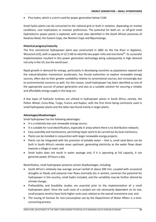 ENERGY GENERATION – SMALL HYDROPOWER

   Pico hydro, which is a term used for power generation below 5 kW.

Small hydro plants can be connected to the national grid or built in isolation, depending on market
conditions, cost implications or investor preferences. The potential for both on- or off-grid small
hydroelectric power plants is explored, with most sites identified in the South African provinces of
KwaZulu-Natal, the Eastern Cape, the Western Cape and Mpumalanga.

Historical progress/maturity
The first commercial hydropower plant was constructed in 1882 on the Fox River in Appleton,
Wisconsin (US), with a capacity of 12.5 kW to electrify two paper mills and one home84. Its successful
implementation resulted in this power generation technology being subsequently in high demand
not only in the US, but the world over.

Rapid growth in demand for energy, particularly in developing countries as populations expand and
the industrialisation momentum accelerates, has forced authorities to explore renewable energy
sources, often due to their greater availability relative to conventional sources, but increasingly due
to environmental concerns as well. For this reason, small hydropower has been identified as one of
the appropriate sources of power generation and also as a suitable solution for securing a reliable
and affordable energy supply in the long run.

A few types of hydraulic turbines are utilised in hydropower plants in South Africa, namely, the
Pelton Wheel, Cross-flow, Turgo, Francis and Kaplan, with the first three being commonly used in
small hydropower plants and the latter two found mainly in larger plants.

Advantages/disadvantages
Small hydropower has the following advantages:
 It is a relatively low cost renewable energy source;
 It is suitable for rural electrification, especially in areas where there is no distribution network;
 Easy assembly and maintenance, permitting repair work to be carried out by local mechanics;
 Plants can be installed in conjunction with larger renewable energy projects;
 Plants can be integrated with the provision of potable water – that is, small sand dams can be
   built in South Africa’s remote areas upstream, generating electricity as the water flows down
   towards a village or town; and
 Small hydro does not result in water wastage and, if it is operating at full capacity, it can
   generate power 24 hours a day.

Nevertheless, small hydropower presents certain disadvantages, including:
 South Africa’s relatively low average annual rainfall of about 500 mm, coupled with occasional
   droughts or floods and seasonal river flows (normally dry in winter), constrain the potential for
   hydropower in the country, small hydro included, and the variability may be further altered by
   climate change;
 Prefeasibility and feasibility studies are essential prior to the implementation of a small
   hydropower plant. Since the sunk costs of a project are not necessarily dependent on its size,
   small projects tend to have fairly higher sunk costs relative to the overall investment cost; and
 The issuing of licenses for non-consumptive use by the Department of Water Affairs is a time-
   consuming process.

GREEN JOBS: AN ESTIMATE OF THE DIRECT EMPLOYMENT POTENTIAL OF A GREENING SOUTH AFRICAN ECONOMY      68
 