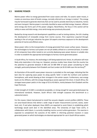 ENERGY GENERATION – MARINE POWER

3.5   MARINE POWER

      Marine power refers to energy generated from ocean waves and tides. As oceanic water moves, it
      creates an enormous store of kinetic energy, normally referred to as ‘energy in motion’. This energy
      may be harnessed to generate electricity that can be used to provide electricity to industries, homes
      and even transport. Marine power is normally classified as wave and tidal energy, however, offshore
      wind energy also forms part of this power category. Nevertheless, the focus in this section will be
      solely on wave and tidal energy, since wind energy was previously discussed.

      Backed by strong research and development capabilities as well as testing stations, the UK is leading
      the development of renewable energy from marine sources. Prior experience acquired through
      working in the oil and gas industries has given UK experts enormous exposure to the development
      potential of marine and offshore areas.

      Wave power refers to the transportation of energy generated from ocean surface waves. However,
      the technologies to harness such power are not yet widely utilised on a commercial basis. A number
      of UK companies have either tested or are currently deploying wave power devices in suitable sites
      in order to establish the appropriate technologies to harness marine generated power.

      In South Africa, for instance, this technology is still being explored and, hence, its utilisation will most
      likely only materialise in the long run. However, previous studies have shown that the country has
      the potential to generate between 8 000 and 10 000 MW of wave power considering its tidal
      strength, particularly between Port Elizabeth and East London (at 20-35 kWh over this territory)89.

      An illustration of the world’s wave power resources is provided on the next page, indicating that the
      best sites for capturing wave power lie along specific ‘belts’ in both the northern and southern
      hemispheres, with winds blowing at their strongest in the winter season. Furthermore, vast energy
      levels are far offshore, with the energy dissipating as waves approach the shore. In South Africa, the
      strongest wave power yield is in the range of 35 to 45 kW/m, mainly between Port Elizabeth and the
      Cape Peninsula.

      A tidal strength of 15 kWh is considered acceptable, or strong enough for wave generated power by
      international standards. However, South Africa’s tidal strength surpasses this benchmark to a
      substantial extent.

      For this reason, Eskom had planned to install five acoustic doppler current profilers (ADCPs). These
      are sonar-based devices that deliver a wide range of water measurements (current, waves, water
      level, etc). If and when deployed, these ADCPs are expected to assist Eskom in establishing which
      technology would work best in the identified areas. The University of Cape Town (UCT), in
      collaboration with Eskom, is currently modelling marine current turbine generators. This exercise is
      expected to complement the outcome of the ADCPs in informing potential investors in wave
      generated power on which technologies are deemed appropriate for use in South African waters.




      GREEN JOBS: AN ESTIMATE OF THE DIRECT EMPLOYMENT POTENTIAL OF A GREENING SOUTH AFRICAN ECONOMY           71
 