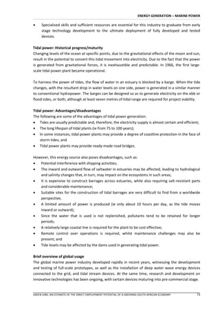 ENERGY GENERATION – MARINE POWER

    Specialised skills and sufficient resources are essential for this industry to graduate from early
     stage technology development to the ultimate deployment of fully developed and tested
     devices.

Tidal power: Historical progress/maturity
Changing levels of the ocean at specific points, due to the gravitational effects of the moon and sun,
result in the potential to convert this tidal movement into electricity. Due to the fact that the power
is generated from gravitational forces, it is inexhaustible and predictable. In 1966, the first large-
scale tidal power plant became operational.

To harness the power of tides, the flow of water in an estuary is blocked by a barge. When the tide
changes, with the resultant drop in water levels on one side, power is generated in a similar manner
to conventional hydropower. The barges can be designed so as to generate electricity on the ebb or
flood sides, or both, although at least seven metres of tidal range are required for project viability.

Tidal power: Advantages/disadvantages
The following are some of the advantages of tidal power generation:
 Tides are usually predictable and, therefore, the electricity supply is almost certain and efficient;
 The long lifespan of tidal plants (ie from 75 to 100 years);
 In some instances, tidal power plants may provide a degree of coastline protection in the face of
    storm tides; and
 Tidal power plants may provide ready-made road bridges.

However, this energy source also poses disadvantages, such as:
 Potential interference with shipping activities;
 The inward and outward flow of saltwater in estuaries may be affected, leading to hydrological
   and salinity changes that, in turn, may impact on the ecosystems in such areas;
 It is expensive to construct barrages across estuaries, while also requiring salt-resistant parts
   and considerable maintenance;
 Suitable sites for the construction of tidal barrages are very difficult to find from a worldwide
   perspective;
 A limited amount of power is produced (ie only about 10 hours per day, as the tide moves
   inward or outward);
 Since the water that is used is not replenished, pollutants tend to be retained for longer
   periods;
 A relatively large coastal line is required for the plant to be cost effective;
 Remote control over operations is required, whilst maintenance challenges may also be
   present; and
 Tide levels may be affected by the dams used in generating tidal power.

Brief overview of global usage
The global marine power industry developed rapidly in recent years, witnessing the development
and testing of full-scale prototypes, as well as the installation of deep water wave energy devices
connected to the grid, and tidal stream devices. At the same time, research and development on
innovative technologies has been ongoing, with certain devices maturing into pre-commercial stage.


GREEN JOBS: AN ESTIMATE OF THE DIRECT EMPLOYMENT POTENTIAL OF A GREENING SOUTH AFRICAN ECONOMY       73
 