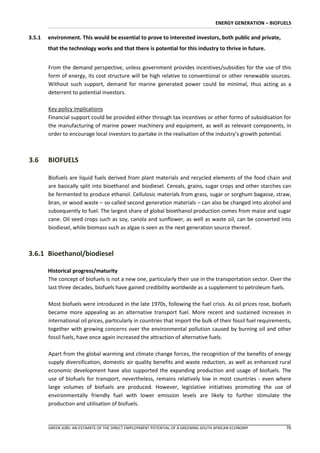 ENERGY GENERATION – BIOFUELS

3.5.1   environment. This would be essential to prove to interested investors, both public and private,
        that the technology works and that there is potential for this industry to thrive in future.


        From the demand perspective, unless government provides incentives/subsidies for the use of this
        form of energy, its cost structure will be high relative to conventional or other renewable sources.
        Without such support, demand for marine generated power could be minimal, thus acting as a
        deterrent to potential investors.

        Key policy implications
        Financial support could be provided either through tax incentives or other forms of subsidisation for
        the manufacturing of marine power machinery and equipment, as well as relevant components, in
        order to encourage local investors to partake in the realisation of the industry’s growth potential.



3.6     BIOFUELS

        Biofuels are liquid fuels derived from plant materials and recycled elements of the food chain and
        are basically split into bioethanol and biodiesel. Cereals, grains, sugar crops and other starches can
        be fermented to produce ethanol. Cellulosic materials from grass, sugar or sorghum bagasse, straw,
        bran, or wood waste – so-called second generation materials – can also be changed into alcohol and
        subsequently to fuel. The largest share of global bioethanol production comes from maize and sugar
        cane. Oil seed crops such as soy, canola and sunflower, as well as waste oil, can be converted into
        biodiesel, while biomass such as algae is seen as the next generation source thereof.



3.6.1 Bioethanol/biodiesel

        Historical progress/maturity
        The concept of biofuels is not a new one, particularly their use in the transportation sector. Over the
        last three decades, biofuels have gained credibility worldwide as a supplement to petroleum fuels.

        Most biofuels were introduced in the late 1970s, following the fuel crisis. As oil prices rose, biofuels
        became more appealing as an alternative transport fuel. More recent and sustained increases in
        international oil prices, particularly in countries that import the bulk of their fossil fuel requirements,
        together with growing concerns over the environmental pollution caused by burning oil and other
        fossil fuels, have once again increased the attraction of alternative fuels.

        Apart from the global warming and climate change forces, the recognition of the benefits of energy
        supply diversification, domestic air quality benefits and waste reduction, as well as enhanced rural
        economic development have also supported the expanding production and usage of biofuels. The
        use of biofuels for transport, nevertheless, remains relatively low in most countries - even where
        large volumes of biofuels are produced. However, legislative initiatives promoting the use of
        environmentally friendly fuel with lower emission levels are likely to further stimulate the
        production and utilisation of biofuels.



        GREEN JOBS: AN ESTIMATE OF THE DIRECT EMPLOYMENT POTENTIAL OF A GREENING SOUTH AFRICAN ECONOMY          76
 