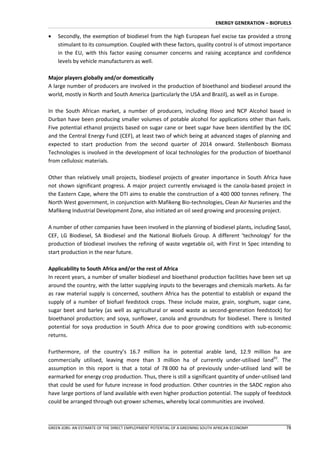 ENERGY GENERATION – BIOFUELS

   Secondly, the exemption of biodiesel from the high European fuel excise tax provided a strong
    stimulant to its consumption. Coupled with these factors, quality control is of utmost importance
    in the EU, with this factor easing consumer concerns and raising acceptance and confidence
    levels by vehicle manufacturers as well.

Major players globally and/or domestically
A large number of producers are involved in the production of bioethanol and biodiesel around the
world, mostly in North and South America (particularly the USA and Brazil), as well as in Europe.

In the South African market, a number of producers, including Illovo and NCP Alcohol based in
Durban have been producing smaller volumes of potable alcohol for applications other than fuels.
Five potential ethanol projects based on sugar cane or beet sugar have been identified by the IDC
and the Central Energy Fund (CEF), at least two of which being at advanced stages of planning and
expected to start production from the second quarter of 2014 onward. Stellenbosch Biomass
Technologies is involved in the development of local technologies for the production of bioethanol
from cellulosic materials.

Other than relatively small projects, biodiesel projects of greater importance in South Africa have
not shown significant progress. A major project currently envisaged is the canola-based project in
the Eastern Cape, where the DTI aims to enable the construction of a 400 000 tonnes refinery. The
North West government, in conjunction with Mafikeng Bio-technologies, Clean Air Nurseries and the
Mafikeng Industrial Development Zone, also initiated an oil seed growing and processing project.

A number of other companies have been involved in the planning of biodiesel plants, including Sasol,
CEF, LG Biodiesel, SA Biodiesel and the National Biofuels Group. A different ‘technology’ for the
production of biodiesel involves the refining of waste vegetable oil, with First In Spec intending to
start production in the near future.

Applicability to South Africa and/or the rest of Africa
In recent years, a number of smaller biodiesel and bioethanol production facilities have been set up
around the country, with the latter supplying inputs to the beverages and chemicals markets. As far
as raw material supply is concerned, southern Africa has the potential to establish or expand the
supply of a number of biofuel feedstock crops. These include maize, grain, sorghum, sugar cane,
sugar beet and barley (as well as agricultural or wood waste as second-generation feedstock) for
bioethanol production; and soya, sunflower, canola and groundnuts for biodiesel. There is limited
potential for soya production in South Africa due to poor growing conditions with sub-economic
returns.

Furthermore, of the country’s 16.7 million ha in potential arable land, 12.9 million ha are
commercially utilised, leaving more than 3 million ha of currently under-utilised land93. The
assumption in this report is that a total of 78 000 ha of previously under-utilised land will be
earmarked for energy crop production. Thus, there is still a significant quantity of under-utilised land
that could be used for future increase in food production. Other countries in the SADC region also
have large portions of land available with even higher production potential. The supply of feedstock
could be arranged through out-grower schemes, whereby local communities are involved.



GREEN JOBS: AN ESTIMATE OF THE DIRECT EMPLOYMENT POTENTIAL OF A GREENING SOUTH AFRICAN ECONOMY          78
 