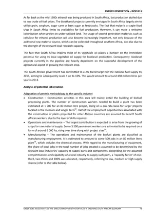 ENERGY GENERATION – BIOFUELS

As far back as the mid-1900s ethanol was being produced in South Africa, but production stalled due
to low crude oil fuel prices. The bioethanol projects currently envisaged in South Africa largely aim to
utilise grain, sorghum, sugar cane or beet sugar as feedstocks. The fact that maize is a staple food
crop in South Africa limits its availability for fuel production. However, it can make a welcome
contribution when grown on under-utilised land. The usage of second generation materials such as
cellulose for ethanol production will also become increasingly important, not only because of the
additional raw material source, which can be collected throughout southern Africa, but also due to
the strength of the relevant local research capacity.

The fact that South Africa imports most of its vegetable oil places a damper on the immediate
potential for using its local vegetable oil supply for biodiesel production. Consequently, biodiesel
projects currently in the pipeline are heavily dependent on the successful development of the
agricultural aspect of growing the relevant crop.

The South African government has committed to a 2% blend target for the national fuel supply by
2013, aiming to subsequently scale it up to 10%. This would amount to around 450 million litres per
year in 2013.

Analysis of potential job creation

Adaptation of generic methodology to the specific industry
 Construction – Construction activities in this area will mainly entail the building of biofuel
   processing plants. The number of construction workers needed to build a plant has been
   estimated at 1 000 for an 80 million litre project, rising on a pro-rata basis for larger projects
   tackled in the medium and longer term94. Half of the employment opportunities associated with
   the construction of plants projected for other African countries are assumed to benefit South
   African workers, due to the level of skills required.
 Operations and maintenance – The largest contribution is expected to arise from the growing of
   crops for raw material supply. Some 3 100 permanent workers are estimated to be required on a
   farm of around 6 000 ha, rising over time along with project sizes95.
 Manufacturing – The operations and maintenance of the biofuel plants are classified as
   manufacturing employment. It is estimated to amount to some 500 jobs in an 80 million litres
   plant96, which includes the chemical process. With regard to the manufacturing of equipment,
   the share of local jobs in the total number of jobs created is assumed to be determined by the
   relevant local industries’ capacity to supply parts and components. Depending on the assumed
   competitiveness and capability of a local industry to supply such parts, a ‘capacity factor’ of one-
   third, two-thirds and 100% was allocated, respectively, referring to low, medium or high supply
   shares (refer to the table below).




GREEN JOBS: AN ESTIMATE OF THE DIRECT EMPLOYMENT POTENTIAL OF A GREENING SOUTH AFRICAN ECONOMY          79
 