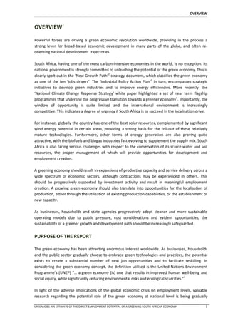 OVERVIEW


OVERVIEW1

Powerful forces are driving a green economic revolution worldwide, providing in the process a
strong lever for broad-based economic development in many parts of the globe, and often re-
orienting national development trajectories.

South Africa, having one of the most carbon-intensive economies in the world, is no exception. Its
national government is strongly committed to unleashing the potential of the green economy. This is
clearly spelt out in the ‘New Growth Path’2 strategy document, which classifies the green economy
as one of the ten ‘jobs drivers’. The ‘Industrial Policy Action Plan’3 in turn, encompasses strategic
initiatives to develop green industries and to improve energy efficiencies. More recently, the
‘National Climate Change Response Strategy’ white paper highlighted a set of near term flagship
programmes that underline the progressive transition towards a greener economy4. Importantly, the
window of opportunity is quite limited and the international environment is increasingly
competitive. This indicates a degree of urgency if South Africa is to succeed in the localisation drive.

For instance, globally the country has one of the best solar resources, complemented by significant
wind energy potential in certain areas, providing a strong basis for the roll-out of these relatively
mature technologies. Furthermore, other forms of energy generation are also proving quite
attractive, with the biofuels and biogas industries fast evolving to supplement the supply mix. South
Africa is also facing serious challenges with respect to the conservation of its scarce water and soil
resources, the proper management of which will provide opportunities for development and
employment creation.

A greening economy should result in expansions of productive capacity and service delivery across a
wide spectrum of economic sectors, although contractions may be experienced in others. This
should be progressively supported by investment activity and result in meaningful employment
creation. A growing green economy should also translate into opportunities for the localisation of
production, either through the utilisation of existing production capabilities, or the establishment of
new capacity.

As businesses, households and state agencies progressively adopt cleaner and more sustainable
operating models due to public pressure, cost considerations and evident opportunities, the
sustainability of a greener growth and development path should be increasingly safeguarded.


PURPOSE OF THE REPORT

The green economy has been attracting enormous interest worldwide. As businesses, households
and the public sector gradually choose to embrace green technologies and practices, the potential
exists to create a substantial number of new job opportunities and to facilitate reskilling. In
considering the green economy concept, the definition utilised is the United Nations Environment
Programme’s (UNEP) “… a green economy (is) one that results in improved human well-being and
social equity, while significantly reducing environmental risks and ecological scarcities.”5

In light of the adverse implications of the global economic crisis on employment levels, valuable
research regarding the potential role of the green economy at national level is being gradually

GREEN JOBS: AN ESTIMATE OF THE DIRECT EMPLOYMENT POTENTIAL OF A GREENING SOUTH AFRICAN ECONOMY          1
 