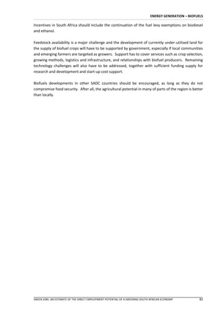 ENERGY GENERATION – BIOFUELS

Incentives in South Africa should include the continuation of the fuel levy exemptions on biodiesel
and ethanol.

Feedstock availability is a major challenge and the development of currently under-utilised land for
the supply of biofuel crops will have to be supported by government, especially if local communities
and emerging farmers are targeted as growers. Support has to cover services such as crop selection,
growing methods, logistics and infrastructure, and relationships with biofuel producers. Remaining
technology challenges will also have to be addressed, together with sufficient funding supply for
research and development and start-up cost support.

Biofuels developments in other SADC countries should be encouraged, as long as they do not
compromise food security. After all, the agricultural potential in many of parts of the region is better
than locally.




GREEN JOBS: AN ESTIMATE OF THE DIRECT EMPLOYMENT POTENTIAL OF A GREENING SOUTH AFRICAN ECONOMY          82
 
