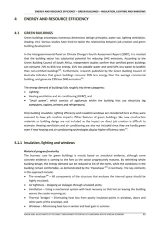 ENERGY AND RESOURCE EFFICIENCY – GREEN BUILDINGS – INSULATION, LIGHTING AND WINDOWS

4     ENERGY AND RESOURCE EFFICIENCY


4.1   GREEN BUILDINGS
      Green buildings encompass numerous dimensions (design principles, water use, lighting ventilation,
      shading, etc). Various studies have tried to tackle the relationship between job creation and green
      building development.

      In the Intergovernmental Panel on Climate Change’s Fourth Assessment Report (2007), it is mooted
      that the building sector has substantial potential for reducing GHG emissions. According to the
      Green Building Council of South Africa, independent studies confirm that certified green buildings
      can consume 70% to 85% less energy, 65% less potable water and send 69% less waste to landfills
      than non-certified buildings100. Furthermore, research published by the Green Building Council of
      Australia indicates that green buildings consume 26% less energy than the average commercial
      building, and generate 33% less GHG emissions101.

      The energy demand of buildings falls roughly into three categories:
       Lighting;
       Heating ventilation and air conditioning (HVAC); and
       “Small power”, which consists of appliances within the building that use electricity (eg
          computers, copiers, printers and refrigerators).

      Only building insulation, lighting efficiency and insulated windows are considered here as they were
      assessed to have job creation impacts. Other features of green buildings, like new construction
      materials or building design are not included as the impact on direct job creation is difficult to
      estimate. Heating ventilation and air conditioning are also not included since they are hardly green
      even if new heating and air conditioning technologies display higher efficiency rates102.



4.1.1 Insulation, lighting and windows

      Historical progress/maturity
      The business case for green buildings is mostly based on anecdotal evidence, although some
      concrete evidence is coming to the fore as the sector progressively matures. By rethinking whole
      building design, the energy demand can be reduced to 5% of the norm, while the conditions in the
      building remain comfortable, as demonstrated by the ‘Passivhaus’103 in Germany. The key elements
      in this approach include:
       The envelope104 – All components of the structure that encloses the internal space should be
           highly insulated;
       Air tightness – Stopping air leakages through unsealed joints;
       Ventilation – Using a mechanical system with heat recovery so that hot air leaving the building
           warms the cooler incoming air;
       Thermal ‘bridges’ – Eliminating heat loss from poorly insulated points in windows, doors and
           other parts of the envelope; and
       Windows – Minimising heat loss in winter and heat gain in summer.

      GREEN JOBS: AN ESTIMATE OF THE DIRECT EMPLOYMENT POTENTIAL OF A GREENING SOUTH AFRICAN ECONOMY   83
 