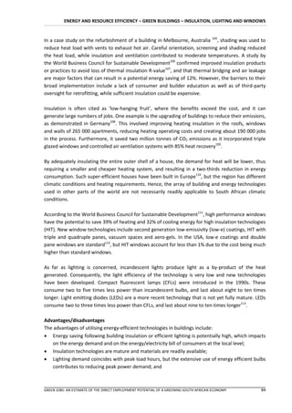 ENERGY AND RESOURCE EFFICIENCY – GREEN BUILDINGS – INSULATION, LIGHTING AND WINDOWS


In a case study on the refurbishment of a building in Melbourne, Australia 105, shading was used to
reduce heat load with vents to exhaust hot air. Careful orientation, screening and shading reduced
the heat load, while insulation and ventilation contributed to moderate temperatures. A study by
the World Business Council for Sustainable Development106 confirmed improved insulation products
or practices to avoid loss of thermal insulation R-value107, and that thermal bridging and air leakage
are major factors that can result in a potential energy saving of 12%. However, the barriers to their
broad implementation include a lack of consumer and builder education as well as of third-party
oversight for retrofitting, while sufficient insulation could be expensive.

Insulation is often cited as ‘low-hanging fruit’, where the benefits exceed the cost, and it can
generate large numbers of jobs. One example is the upgrading of buildings to reduce their emissions,
as demonstrated in Germany108. This involved improving heating insulation in the roofs, windows
and walls of 265 000 apartments, reducing heating operating costs and creating about 190 000 jobs
in the process. Furthermore, it saved two million tonnes of CO2 emissions as it incorporated triple
glazed windows and controlled air ventilation systems with 85% heat recovery109.

By adequately insulating the entire outer shell of a house, the demand for heat will be lower, thus
requiring a smaller and cheaper heating system, and resulting in a two-thirds reduction in energy
consumption. Such super-efficient houses have been built in Europe110, but the region has different
climatic conditions and heating requirements. Hence, the array of building and energy technologies
used in other parts of the world are not necessarily readily applicable to South African climatic
conditions.

According to the World Business Council for Sustainable Development111, high performance windows
have the potential to save 39% of heating and 32% of cooling energy for high insulation technologies
(HIT). New window technologies include second generation low-emissivity (low-e) coatings, HIT with
triple and quadruple panes, vacuum spaces and aero-gels. In the USA, low-e coatings and double
pane windows are standard112, but HIT windows account for less than 1% due to the cost being much
higher than standard windows.

As far as lighting is concerned, incandescent lights produce light as a by-product of the heat
generated. Consequently, the light efficiency of the technology is very low and new technologies
have been developed. Compact fluorescent lamps (CFLs) were introduced in the 1990s. These
consume two to five times less power than incandescent bulbs, and last about eight to ten times
longer. Light emitting diodes (LEDs) are a more recent technology that is not yet fully mature. LEDs
consume two to three times less power than CFLs, and last about nine to ten times longer113.

Advantages/disadvantages
The advantages of utilising energy-efficient technologies in buildings include:
 Energy saving following building insulation or efficient lighting is potentially high, which impacts
    on the energy demand and on the energy/electricity bill of consumers at the local level;
 Insulation technologies are mature and materials are readily available;
 Lighting demand coincides with peak load hours, but the extensive use of energy efficient bulbs
    contributes to reducing peak power demand; and



GREEN JOBS: AN ESTIMATE OF THE DIRECT EMPLOYMENT POTENTIAL OF A GREENING SOUTH AFRICAN ECONOMY     84
 