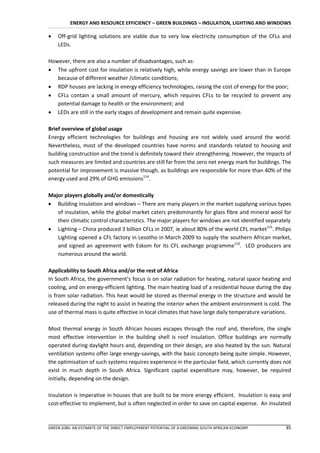 ENERGY AND RESOURCE EFFICIENCY – GREEN BUILDINGS – INSULATION, LIGHTING AND WINDOWS

   Off-grid lighting solutions are viable due to very low electricity consumption of the CFLs and
    LEDs.

However, there are also a number of disadvantages, such as:
 The upfront cost for insulation is relatively high, while energy savings are lower than in Europe
   because of different weather /climatic conditions;
 RDP houses are lacking in energy efficiency technologies, raising the cost of energy for the poor;
 CFLs contain a small amount of mercury, which requires CFLs to be recycled to prevent any
   potential damage to health or the environment; and
 LEDs are still in the early stages of development and remain quite expensive.

Brief overview of global usage
Energy efficient technologies for buildings and housing are not widely used around the world.
Nevertheless, most of the developed countries have norms and standards related to housing and
building construction and the trend is definitely toward their strengthening. However, the impacts of
such measures are limited and countries are still far from the zero net energy mark for buildings. The
potential for improvement is massive though, as buildings are responsible for more than 40% of the
energy used and 29% of GHG emissions114.

Major players globally and/or domestically
 Building insulation and windows – There are many players in the market supplying various types
   of insulation, while the global market caters predominantly for glass fibre and mineral wool for
   their climatic control characteristics. The major players for windows are not identified separately
 Lighting – China produced 3 billion CFLs in 2007, ie about 80% of the world CFL market115. Philips
   Lighting opened a CFL factory in Lesotho in March 2009 to supply the southern African market,
   and signed an agreement with Eskom for its CFL exchange programme116. LED producers are
   numerous around the world.

Applicability to South Africa and/or the rest of Africa
In South Africa, the government’s focus is on solar radiation for heating, natural space heating and
cooling, and on energy-efficient lighting. The main heating load of a residential house during the day
is from solar radiation. This heat would be stored as thermal energy in the structure and would be
released during the night to assist in heating the interior when the ambient environment is cold. The
use of thermal mass is quite effective in local climates that have large daily temperature variations.

Most thermal energy in South African houses escapes through the roof and, therefore, the single
most effective intervention in the building shell is roof insulation. Office buildings are normally
operated during daylight hours and, depending on their design, are also heated by the sun. Natural
ventilation systems offer large energy-savings, with the basic concepts being quite simple. However,
the optimisation of such systems requires experience in the particular field, which currently does not
exist in much depth in South Africa. Significant capital expenditure may, however, be required
initially, depending on the design.

Insulation is imperative in houses that are built to be more energy efficient. Insulation is easy and
cost-effective to implement, but is often neglected in order to save on capital expense. An insulated



GREEN JOBS: AN ESTIMATE OF THE DIRECT EMPLOYMENT POTENTIAL OF A GREENING SOUTH AFRICAN ECONOMY     85
 