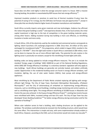 ENERGY AND RESOURCE EFFICIENCY – GREEN BUILDINGS – INSULATION, LIGHTING AND WINDOWS

house does not often rank highly in what the average consumer wants in a house. With a massive
housing backlog, the problem is exacerbated by RDP houses that lack energy efficiency117.

Improved insulation products or practices to avoid loss of thermal insulation R-value have the
potential of saving 12 % in energy, but the CSIR does not foresee new job opportunities118, except in
those jobs that are directly linked to higher levels of insulation manufacture and installation.

South Africa currently imports some green materials and new technologies. Evidence has affirmed
the notion that green building is costly119 and experience dictates that, in the local context, the initial
capital investment is high due to the lack of competition in the green building materials sector,
among other factors. Adding insulation during new building is more cost effective, as retrofitting
insulation is harder and more costly.

In South Africa, 12% of the electricity used by the residential and commercial sectors corresponds to
lighting. Eskom launched a CFL exchange programme in 2004. Since then, 34 million of CFLs were
exchanged for incandescent bulbs120. This programme, which ended in August 2010, resulted in the
saving of 1 759 MW121. Since the light bulb market in South Africa is estimated at 200 million, more
can be done to improve the use of more efficient light bulbs. The potential for job creation in the
lighting sector is practically non-existent, except for the retrofitting of street lights with LEDs.

Building codes are being updated to include energy-efficient measures. The aim is to include the
standard ‘Energy usage in buildings’ SANS 10400-XA as part of the National Building Regulations,
whilst SANS 204 ‘Energy efficiency in buildings’ is a voluntary standard. Legislation will only apply to
new buildings. South African buildings are generally not centrally heated, and seldom artificially
cooled. Opportunities in the residential building sector are found in energy efficient windows, roof
insulation, lighting, the use of solar water heaters (SWHs), heat pumps and energy-efficient
appliances.

Most retrofitting by the Department of Public Works entailed replacing old lighting with energy-
efficient light fittings. The City of Cape Town, Ekurhuleni Metropolitan Municipality, eThekwini
Municipality122 and the City of Johannesburg all embarked on implementing energy-efficiency
measures, such as retrofitting council buildings, installing energy monitoring and control systems, as
well as retrofitting street lights. The energy-efficient retrofitting of 20 000 houses in Alexandra and
Cosmo City was also achieved. In the Kuyasa Energy-Efficiency Project123, existing low-income houses
were retrofitted with SWHs, insulated ceilings and two CFLs each. The City of Cape Town has also
developed ‘Green Building Guidelines’124 for better energy efficiency during construction and for the
operation of buildings125.

Where solar radiation serves to heat a building, static shading structures can be applied to the
windows. The windows could alternatively be recessed into the building structure, which would have
the same effect. This intervention is simple and easy, with some implementation already evident in
South Africa. However, according to the CSIR, such an intervention would not create any new jobs126.




GREEN JOBS: AN ESTIMATE OF THE DIRECT EMPLOYMENT POTENTIAL OF A GREENING SOUTH AFRICAN ECONOMY          86
 