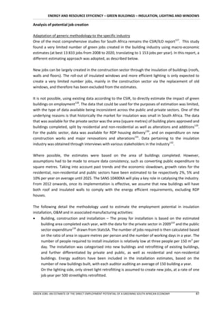 ENERGY AND RESOURCE EFFICIENCY – GREEN BUILDINGS – INSULATION, LIGHTING AND WINDOWS

Analysis of potential job creation

Adaptation of generic methodology to the specific industry
One of the most comprehensive studies for South Africa remains the CSIR/ILO report127. This study
found a very limited number of green jobs created in the building industry using macro-economic
estimates (at best 13 833 jobs from 2008 to 2020, translating to 1 153 jobs per year). In this report, a
different estimating approach was adopted, as described below.

New jobs can be largely created in the construction sector through the insulation of buildings (roofs,
walls and floors). The roll-out of insulated windows and more efficient lighting is only expected to
create a very limited number jobs, mainly in the construction sector via the replacement of old
windows, and therefore has been excluded from the estimates.

It is not possible, using existing data according to the CSIR, to directly estimate the impact of green
buildings on employment128. The data that could be used for the purposes of estimation was limited,
with the type of data available being inconsistent across the public and private sectors. One of the
underlying reasons is that historically the market for insulation was small in South Africa. The data
that was available for the private sector was the area (square metres) of building plans approved and
buildings completed, split by residential and non-residential as well as alterations and additions129.
For the public sector, data was available for RDP housing delivery130, and on expenditure on new
construction works and major renovations and alterations131. Data pertaining to the insulation
industry was obtained through interviews with various stakeholders in the industry132.

Where possible, the estimates were based on the area of buildings completed. However,
assumptions had to be made to ensure data consistency, such as converting public expenditure to
square metres. Taking into account past trends and the economic slowdown, growth rates for the
residential, non-residential and public sectors have been estimated to be respectively 2%, 5% and
10% per year on average until 2025. The SANS 10400XA will play a key role in catalysing the industry.
From 2012 onwards, once its implementation is effective, we assume that new buildings will have
both roof and insulated walls to comply with the energy efficient requirements, excluding RDP
houses.

The following detail the methodology used to estimate the employment potential in insulation
installation, O&M and in associated manufacturing activities:
 Building, construction and installation – The proxy for installation is based on the estimated
     building area completed each year, with the data for the private sector in 2009133 and the public
     sector expenditure134 drawn from StatsSA. The number of jobs required is then calculated based
     on the ratio of area in square metres per person and the number of working days in a year. The
     number of people required to install insulation is relatively low at three people per 150 m 2 per
     day. The installation was categorised into new buildings and retrofitting of existing buildings,
     and further differentiated by private and public, as well as residential and non-residential
     buildings. Energy auditors have been included in the installation estimates, based on the
     number of new buildings built, with each auditor auditing an average of 150 building a year.
     On the lighting side, only street light retrofitting is assumed to create new jobs, at a rate of one
     job year per 500 streetlights retrofitted.



GREEN JOBS: AN ESTIMATE OF THE DIRECT EMPLOYMENT POTENTIAL OF A GREENING SOUTH AFRICAN ECONOMY        87
 