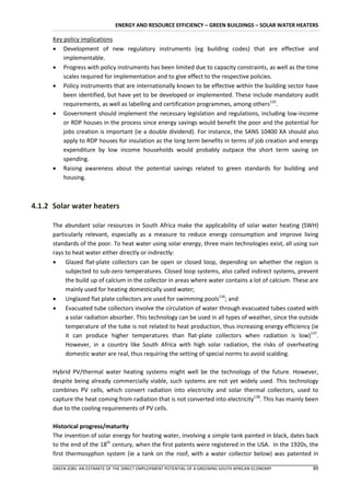 ENERGY AND RESOURCE EFFICIENCY – GREEN BUILDINGS – SOLAR WATER HEATERS

      Key policy implications
       Development of new regulatory instruments (eg building codes) that are effective and
          implementable.
       Progress with policy instruments has been limited due to capacity constraints, as well as the time
          scales required for implementation and to give effect to the respective policies.
       Policy instruments that are internationally known to be effective within the building sector have
          been identified, but have yet to be developed or implemented. These include mandatory audit
          requirements, as well as labelling and certification programmes, among others135.
       Government should implement the necessary legislation and regulations, including low-income
          or RDP houses in the process since energy savings would benefit the poor and the potential for
          jobs creation is important (ie a double dividend). For instance, the SANS 10400 XA should also
          apply to RDP houses for insulation as the long term benefits in terms of job creation and energy
          expenditure by low income households would probably outpace the short term saving on
          spending.
       Raising awareness about the potential savings related to green standards for building and
          housing.



4.1.2 Solar water heaters

      The abundant solar resources in South Africa make the applicability of solar water heating (SWH)
      particularly relevant, especially as a measure to reduce energy consumption and improve living
      standards of the poor. To heat water using solar energy, three main technologies exist, all using sun
      rays to heat water either directly or indirectly:
       Glazed flat-plate collectors can be open or closed loop, depending on whether the region is
           subjected to sub-zero temperatures. Closed loop systems, also called indirect systems, prevent
           the build up of calcium in the collector in areas where water contains a lot of calcium. These are
           mainly used for heating domestically used water;
       Unglazed flat plate collectors are used for swimming pools136; and
       Evacuated tube collectors involve the circulation of water through evacuated tubes coated with
           a solar radiation absorber. This technology can be used in all types of weather, since the outside
           temperature of the tube is not related to heat production, thus increasing energy efficiency (ie
           it can produce higher temperatures than flat-plate collectors when radiation is low)137.
           However, in a country like South Africa with high solar radiation, the risks of overheating
           domestic water are real, thus requiring the setting of special norms to avoid scalding.

      Hybrid PV/thermal water heating systems might well be the technology of the future. However,
      despite being already commercially viable, such systems are not yet widely used. This technology
      combines PV cells, which convert radiation into electricity and solar thermal collectors, used to
      capture the heat coming from radiation that is not converted into electricity138. This has mainly been
      due to the cooling requirements of PV cells.

      Historical progress/maturity
      The invention of solar energy for heating water, involving a simple tank painted in black, dates back
      to the end of the 18th century, when the first patents were registered in the USA. In the 1920s, the
      first thermosyphon system (ie a tank on the roof, with a water collector below) was patented in

      GREEN JOBS: AN ESTIMATE OF THE DIRECT EMPLOYMENT POTENTIAL OF A GREENING SOUTH AFRICAN ECONOMY      89
 