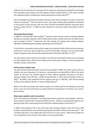 ENERGY AND RESOURCE EFFICIENCY – GREEN BUILDINGS – SOLAR WATER HEATERS

California. But the discovery of natural gas and its cheap costs of production stopped this technology
from spreading. Every energy crisis that followed created renewed interest in solar water heating,
but subsequent drops in energy prices always prevented any massive take-off139.

Solar technologies for domestic hot water heating are now mature enough to be used in any kind of
climatic environment140. Over the past five years, solar water heating capacity globally is estimated
to have grown by 19% annually, with more than 70 million households presently using solar water
heating, mostly in China141. In 2009, the total investment in hot water systems amounted to USD 13
billion 142.

Advantages/disadvantages
In 2008, the 150 Giga Watt Thermal (GWth)143 capacity of solar thermal systems installed worldwide
had led to an emission reduction of 39.4 million tonnes of CO2, of which more than 22 million tonnes
were recorded in China144. Furthermore, the solar heating and cooling sector employs between
200 000 and 300 000 people worldwide, depending on the estimates145.

In South Africa, households could see their energy costs reduced by 30% to 50%, and their emissions
lowered by 3 tonnes per year through the use of this technology. Moreover, the one million SWH
target set by government should reduce peak demand on the grid by 630 MW, or 1.6%146.

The high upfront costs of solar thermal systems can deter their development when users are looking
for short payback times, while the low relative price of alternative energies, at times resulting from
subsidies, creates a disincentive.

Brief overview of global usage
The solar thermal market has picked up over the past decade. In 2008, 217 million square metres of
collector area were operating in 53 countries, representing an estimated 80% to 90% of the world
market. In that year, the installed capacity of water collectors globally amounted to 150 GWth,
shared as follows: China (87 GWth or 58%); Europe (28 GWth or 19%); USA and Canada (15 GWth or
10%)147. By 2009, it was estimated that this capacity had risen to 180 GWth, with China providing
22 GWth of the additional 30 GWth in newly installed capacity148.

While in the USA and Canada solar thermal systems are mainly used for the heating of swimming
pools, in the rest of the world they are mostly utilised for heating water for domestic use as well as
space heating.

Major players globally and/or domestically
China is the absolute world leader in evacuated tube collector production and installation, while flat-
plate collectors predominate in Europe and North America. However, evacuated tube collectors are
gaining market share, representing close to half of the installed capacity in South Africa 149.

In 2009, China produced 77% of the world solar water heating collectors, with more than 5 000
producers and distributors. China started exporting low-cost SWHs to Africa in the same year150. The
manufacturing sector is very fragmented, with many firms in each country. While Chinese SWHs are
very competitive in terms of price, their quality is at times questionable.



GREEN JOBS: AN ESTIMATE OF THE DIRECT EMPLOYMENT POTENTIAL OF A GREENING SOUTH AFRICAN ECONOMY      90
 