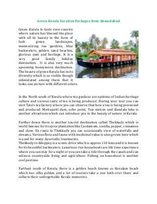 Green Kerala Vacation Packages from Ahmedabad
Green Kerala Is Gods own country
where nature has blessed the place
with all its beauty in the form of
lush green landscapes,
mesmerizing tea gardens, blue
backwaters, golden sand beaches,
glorious past and heritage. It is a
very good family holiday
destination. It is also very much
upcoming honeymoon destination.
The beauty of green Kerala lies in its
diversity which is so visible though
intimidated among them that it
looks one picture with different colors.
In the North south of Kerala where tea gardens are epitome of Indian heritage
culture and various taste of tea is being produced .During your tour you can
visit Tata’s tea factory where you can observe that how a tea is being processed
and produced. Mattupatti dam, echo point, Top station and Kundala lake is
another attractions which can introduce you to the beauty of nature in Kerala.
Further down there is another tourist destination called Thekkady which is
world famous for its spice plantation like Cardamom, vanilla, pepper, cinnamon
and clove. En route to Thekkady you can occasionally view of waterfalls and
streams. Various flora and fauna with medicinal value is also grown here which
is used for many Ayurvedic treatments.
Thekkady to Alleppey is a scenic drive which is approx 110 kms and it is known
for its beautiful backwaters. Luxurious rice houseboats are life time experience
where you can stay for a night or you can take a ride through the canals and can
witness countryside living and agriculture. Fishing on houseboat is another
cool pastime.
Farthest south of Kerala, there is a golden beach known as Kovalam beach
which has silky golden and a lot of tourists take a sun bath over there and
collects their unforgettable Kerala memories.
 