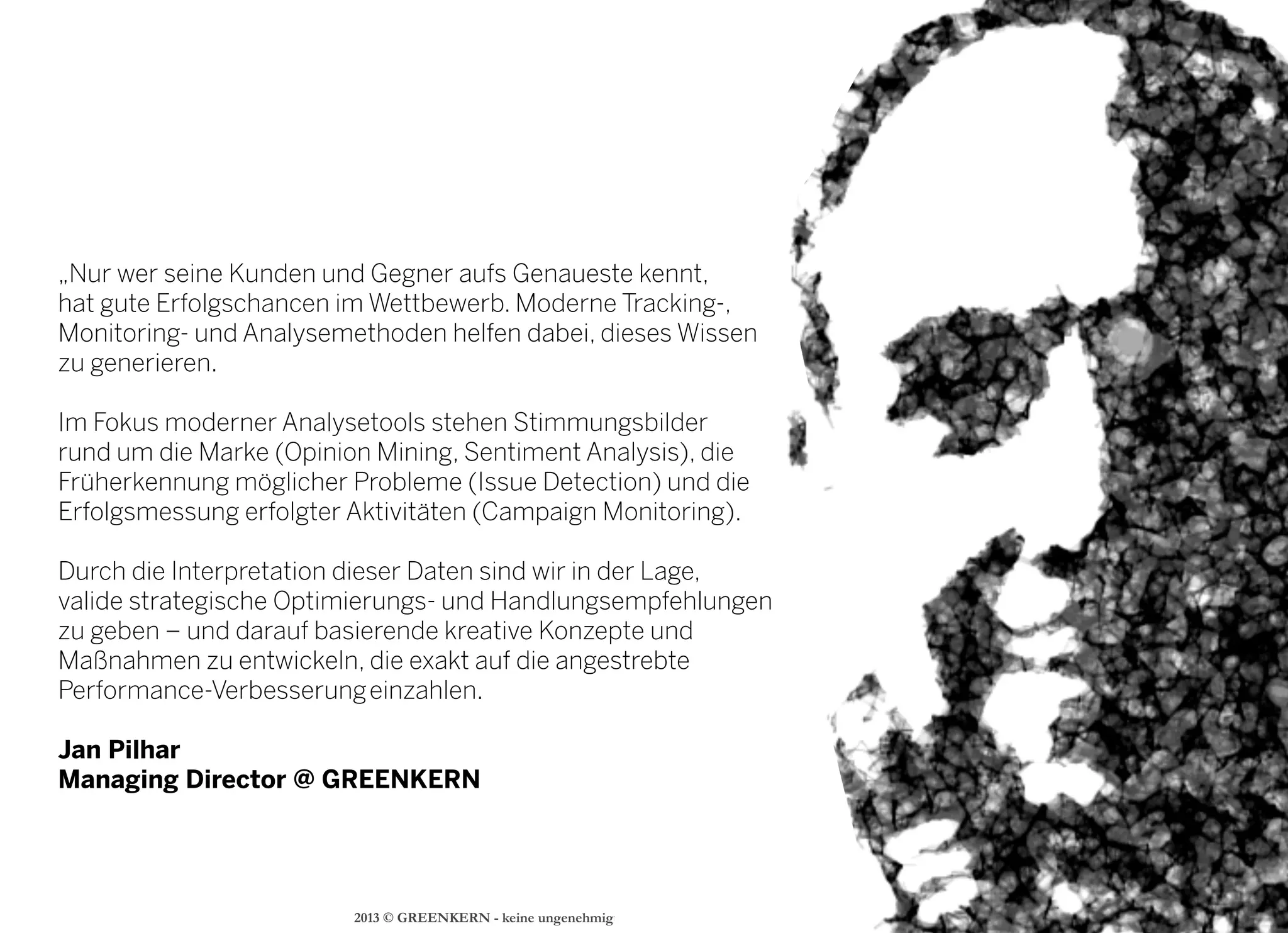 2013 © GREENKERN - keine ungenehmigte Veröffentlichung gestattet - alle Rechte vorbehalten
„Nur wer seine Kunden und Gegner aufs Genaueste kennt,
hat gute Erfolgschancen im Wettbewerb. Moderne Tracking-,
Monitoring- und Analysemethoden helfen dabei, dieses Wissen
zu generieren.
Im Fokus moderner Analysetools stehen Stimmungsbilder
rund um die Marke (Opinion Mining, Sentiment Analysis), die
Früherkennung möglicher Probleme (Issue Detection) und die
Erfolgsmessung erfolgter Aktivitäten (Campaign Monitoring).
Durch die Interpretation dieser Daten sind wir in der Lage,
valide strategische Optimierungs- und Handlungsempfehlungen
zu geben – und darauf basierende kreative Konzepte und
Maßnahmen zu entwickeln, die exakt auf die angestrebte
Performance-Verbesserung einzahlen.
Jan Pilhar
Managing Director @ GREENKERN
 
