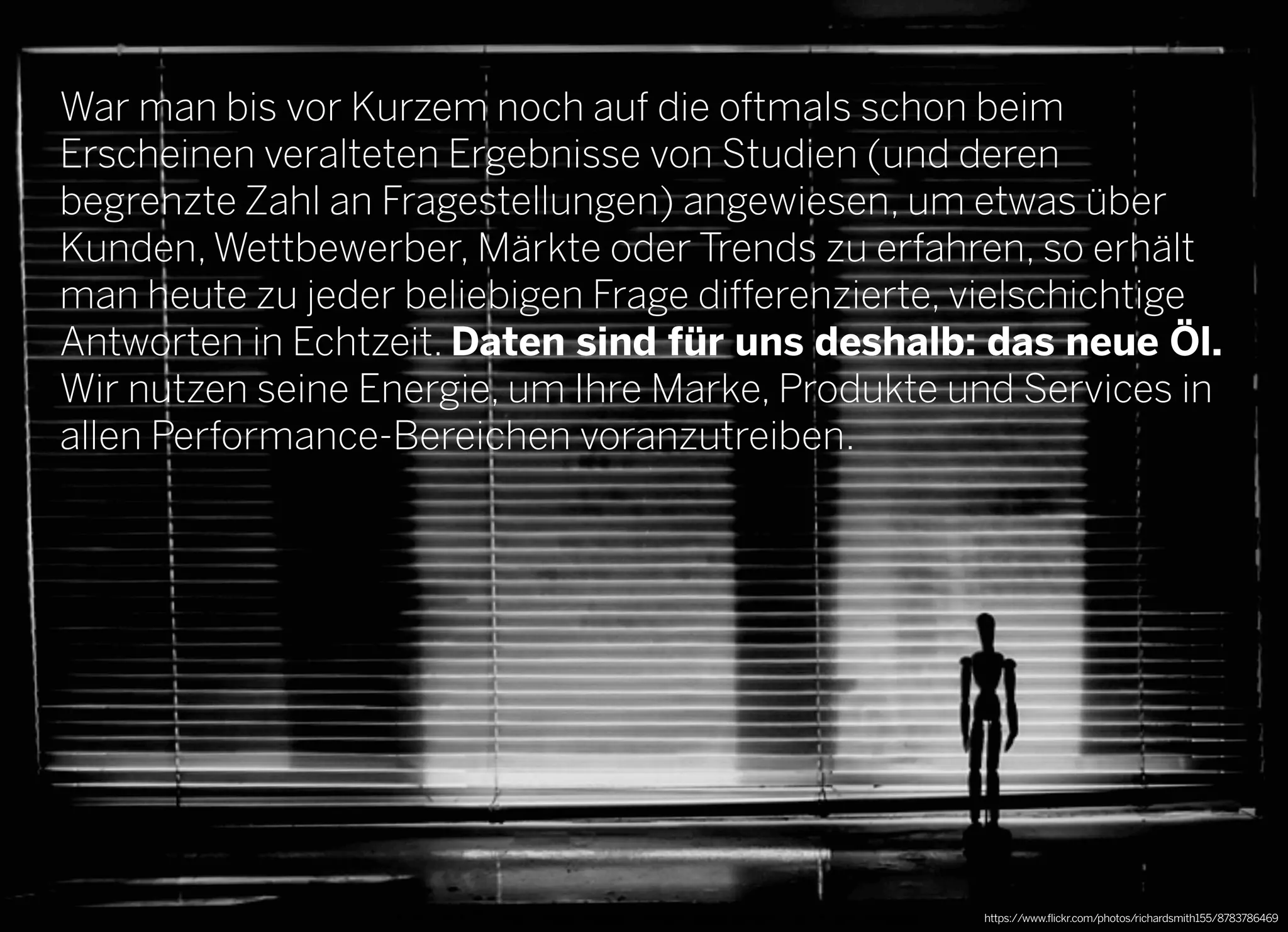 2013 © GREENKERN - keine ungenehmigte Veröffentlichung gestattet - alle Rechte vorbehalten
War man bis vor Kurzem noch auf die oftmals schon beim
Erscheinen veralteten Ergebnisse von Studien (und deren
begrenzte Zahl an Fragestellungen) angewiesen, um etwas über
Kunden, Wettbewerber, Märkte oder Trends zu erfahren, so erhält
man heute zu jeder beliebigen Frage differenzierte, vielschichtige
Antworten in Echtzeit. Daten sind für uns deshalb: das neue Öl.
Wir nutzen seine Energie, um Ihre Marke, Produkte und Services in
allen Performance-Bereichen voranzutreiben.
https://www.flickr.com/photos/richardsmith155/8783786469
 