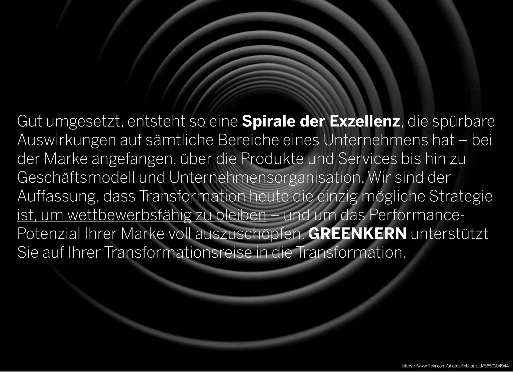 2013 © GREENKERN - keine ungenehmigte Veröffentlichung gestattet - alle Rechte vorbehalten
Gut umgesetzt, entsteht so eine Spirale der Exzellenz, die spürbare
Auswirkungen auf sämtliche Bereiche eines Unternehmens hat – bei
der Marke angefangen, über die Produkte und Services bis hin zu
Geschäftsmodell und Unternehmensorganisation. Wir sind der
Auffassung, dass Transformation heute die einzig mögliche Strategie
ist, um wettbewerbsfähig zu bleiben – und um das Performance-
Potenzial Ihrer Marke voll auszuschöpfen. GREENKERN unterstützt
Sie auf Ihrer Transformationsreise in die Transformation.
https://www.flickr.com/photos/mb_aus_d/5650104944
 