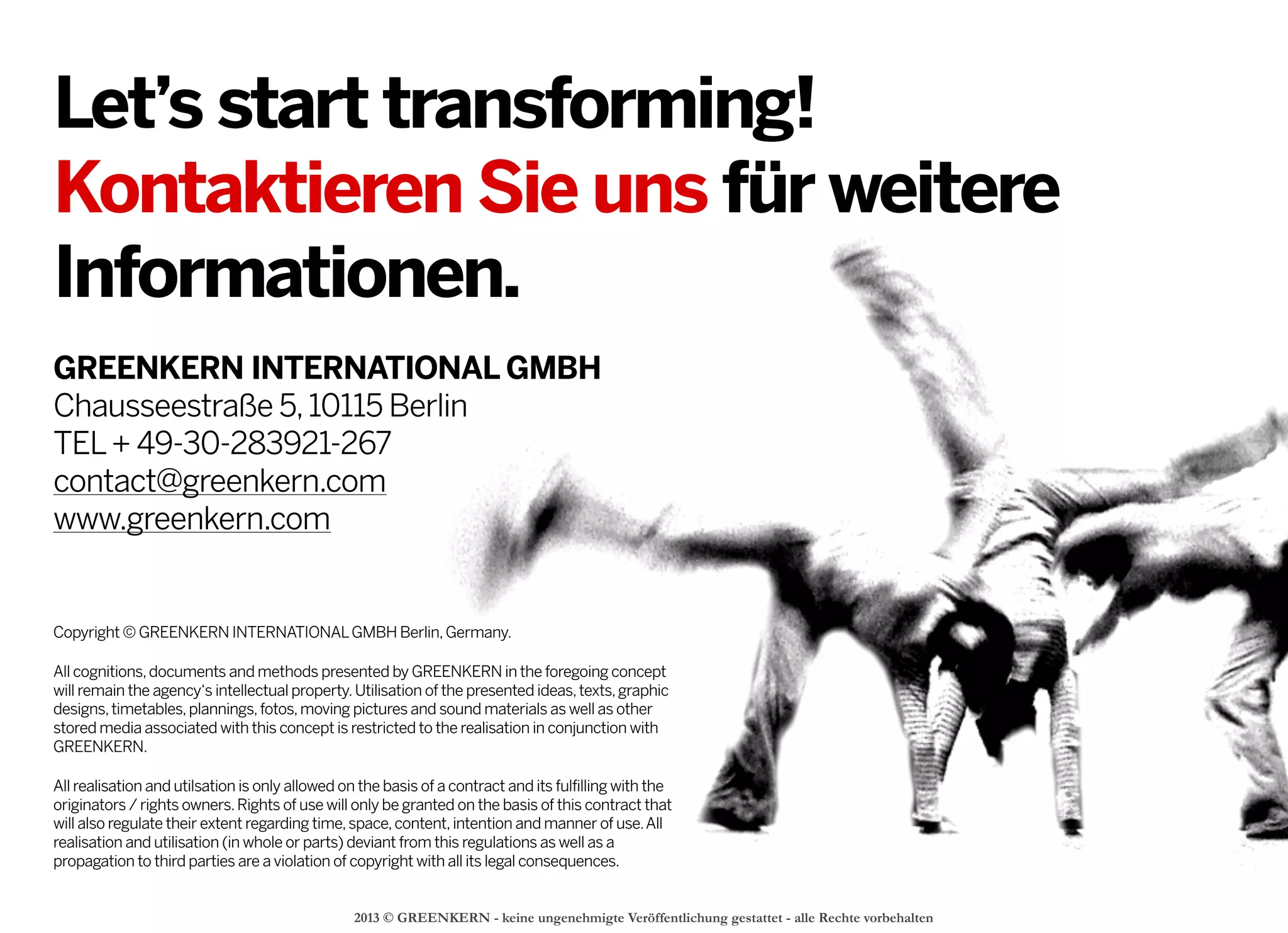 2013 © GREENKERN - keine ungenehmigte Veröffentlichung gestattet - alle Rechte vorbehalten
GREENKERN INTERNATIONAL GMBH
Chausseestraße 5,10115 Berlin
TEL+ 49-30-283921-267
contact@greenkern.com
www.greenkern.com
2013 © GREENKERN - keine ungenehmigte Veröffentlichung gestattet - alle Rechte vorbehalten
Let’s start transforming!
Kontaktieren Sie uns für weitere
Informationen.
Copyright © GREENKERN INTERNATIONALGMBH Berlin,Germany.
All cognitions,documents and methods presented by GREENKERN in the foregoing concept
will remain the agency‘s intellectual property.Utilisation of the presented ideas,texts,graphic
designs,timetables,plannings,fotos,moving pictures and sound materials as well as other
stored media associated with this concept is restricted to the realisation in conjunction with
GREENKERN.
All realisation and utilsation is only allowed on the basis of a contract and its fulfilling with the
originators / rights owners.Rights of use will only be granted on the basis of this contract that
will also regulate their extent regarding time,space,content,intention and manner of use.All
realisation and utilisation (in whole or parts) deviant from this regulations as well as a
propagation to third parties are a violation of copyright with all its legal consequences.
 