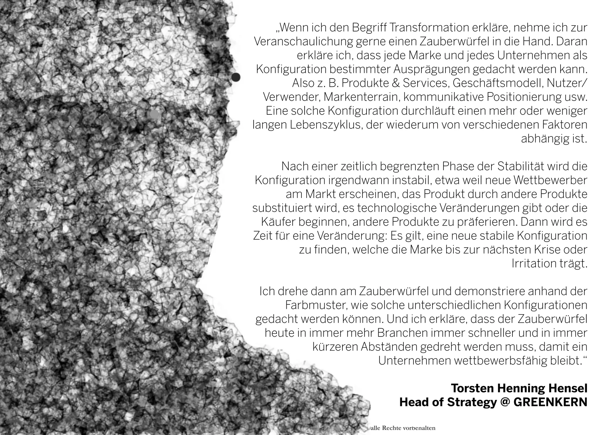 2013 © GREENKERN - keine ungenehmigte Veröffentlichung gestattet - alle Rechte vorbehalten
„Wenn ich den Begriff Transformation erkläre, nehme ich zur
Veranschaulichung gerne einen Zauberwürfel in die Hand. Daran
erkläre ich, dass jede Marke und jedes Unternehmen als
Konfiguration bestimmter Ausprägungen gedacht werden kann.
Also z. B. Produkte & Services, Geschäftsmodell, Nutzer/
Verwender, Markenterrain, kommunikative Positionierung usw.
Eine solche Konfiguration durchläuft einen mehr oder weniger
langen Lebenszyklus, der wiederum von verschiedenen Faktoren
abhängig ist.
Nach einer zeitlich begrenzten Phase der Stabilität wird die
Konfiguration irgendwann instabil, etwa weil neue Wettbewerber
am Markt erscheinen, das Produkt durch andere Produkte
substituiert wird, es technologische Veränderungen gibt oder die
Käufer beginnen, andere Produkte zu präferieren. Dann wird es
Zeit für eine Veränderung: Es gilt, eine neue stabile Konfiguration
zu finden, welche die Marke bis zur nächsten Krise oder
Irritation trägt.
Ich drehe dann am Zauberwürfel und demonstriere anhand der
Farbmuster, wie solche unterschiedlichen Konfigurationen
gedacht werden können. Und ich erkläre, dass der Zauberwürfel
heute in immer mehr Branchen immer schneller und in immer
kürzeren Abständen gedreht werden muss, damit ein
Unternehmen wettbewerbsfähig bleibt.“
Torsten Henning Hensel
Head of Strategy @ GREENKERN 
 
