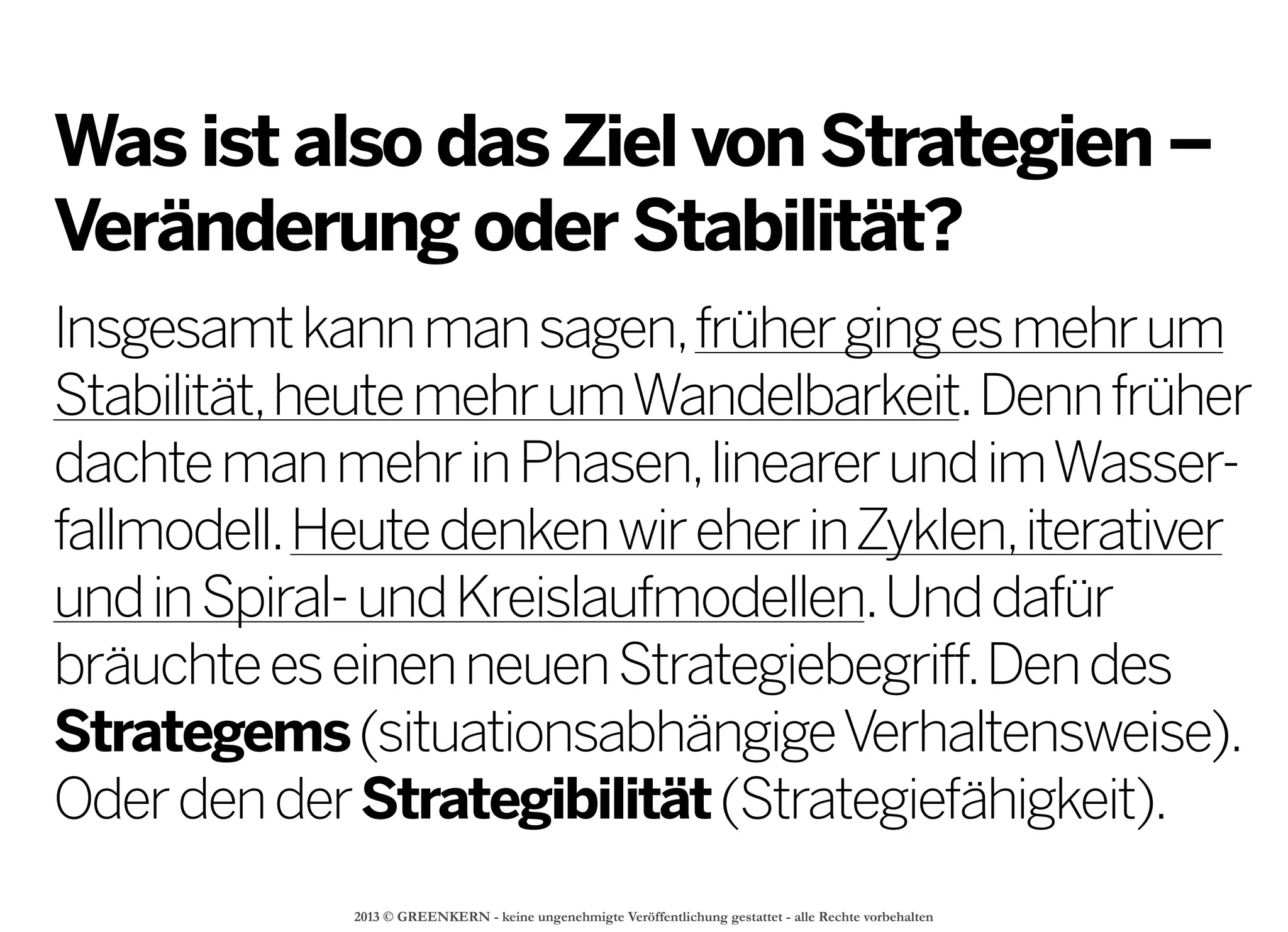 2013 © GREENKERN - keine ungenehmigte Veröffentlichung gestattet - alle Rechte vorbehalten
Was ist also dasZiel von Strategien –
Veränderung oder Stabilität?
Insgesamtkannmansagen,frühergingesmehrum
Stabilität,heutemehrumWandelbarkeit.Dennfrüher
dachtemanmehrinPhasen,linearerundimWasser-
fallmodell.HeutedenkenwireherinZyklen,iterativer
undinSpiral-undKreislaufmodellen.Unddafür
bräuchteeseinenneuenStrategiebegriff.Dendes
Strategems(situationsabhängigeVerhaltensweise).
OderdenderStrategibilität(Strategiefähigkeit).
 