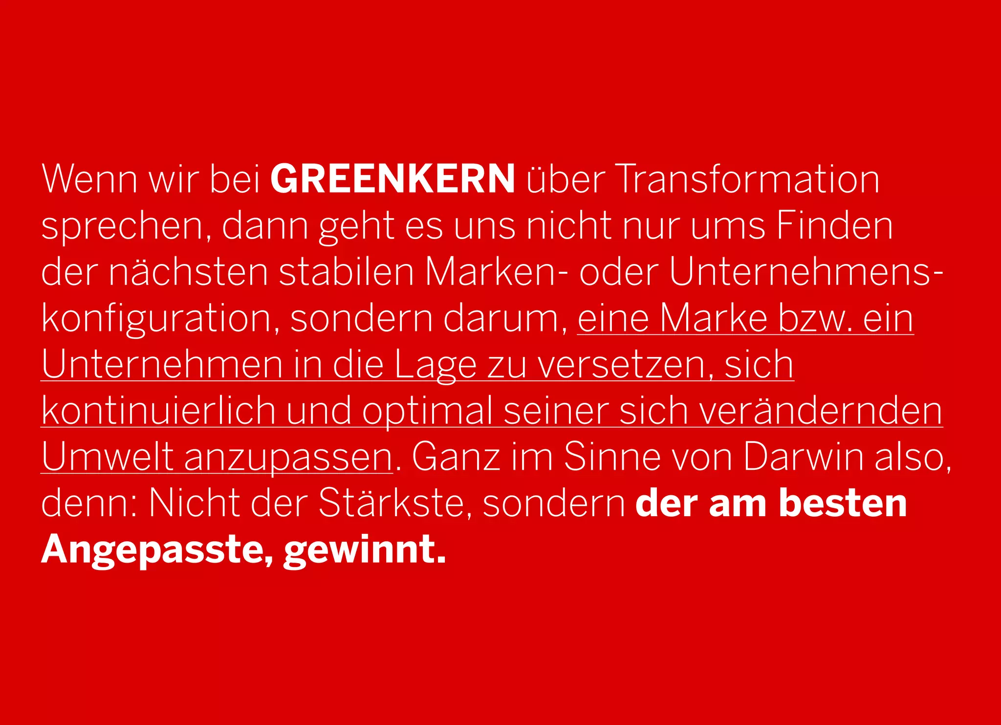 2013 © GREENKERN - keine ungenehmigte Veröffentlichung gestattet - alle Rechte vorbehalten
Wenn wir bei GREENKERN über Transformation
sprechen, dann geht es uns nicht nur ums Finden
der nächsten stabilen Marken- oder Unternehmens-
konfiguration, sondern darum, eine Marke bzw. ein
Unternehmen in die Lage zu versetzen, sich
kontinuierlich und optimal seiner sich verändernden
Umwelt anzupassen. Ganz im Sinne von Darwin also,
denn: Nicht der Stärkste, sondern der am besten
Angepasste, gewinnt.
 