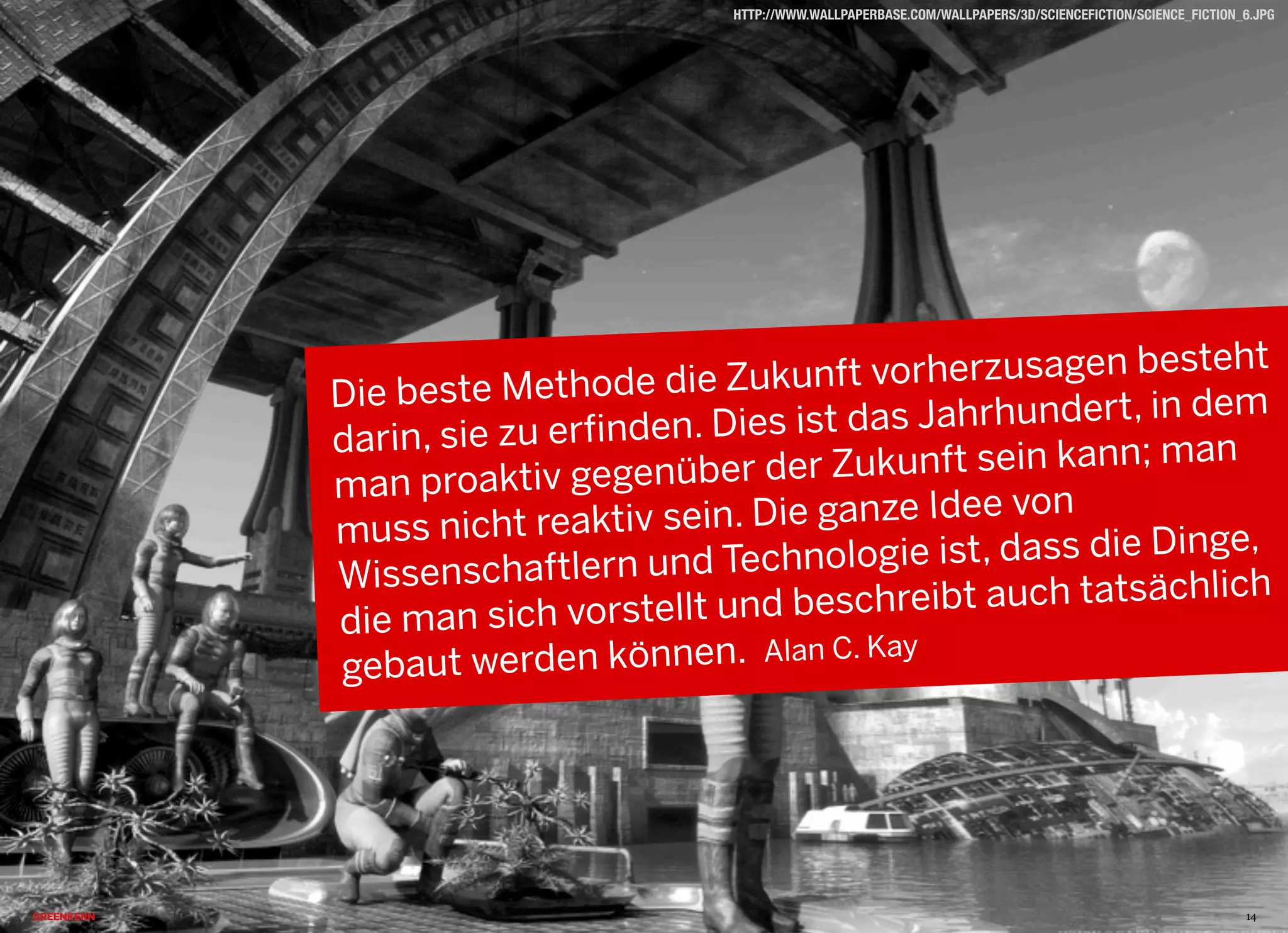 2013 © GREENKERN - keine ungenehmigte Veröffentlichung gestattet - alle Rechte vorbehalten
HTTP://WWW.WALLPAPERBASE.COM/WALLPAPERS/3D/SCIENCEFICTION/SCIENCE_FICTION_6.JPG
Die beste Methode die Zukunft vorherzusagen besteht
darin, sie zu erfinden. Dies ist das Jahrhundert, in dem
man proaktiv gegenüber der Zukunft sein kann; man
muss nicht reaktiv sein. Die ganze Idee von
Wissenschaftlern und Technologie ist, dass die Dinge,
die man sich vorstellt und beschreibt auch tatsächlich
gebaut werden können. Alan C. Kay
14
 