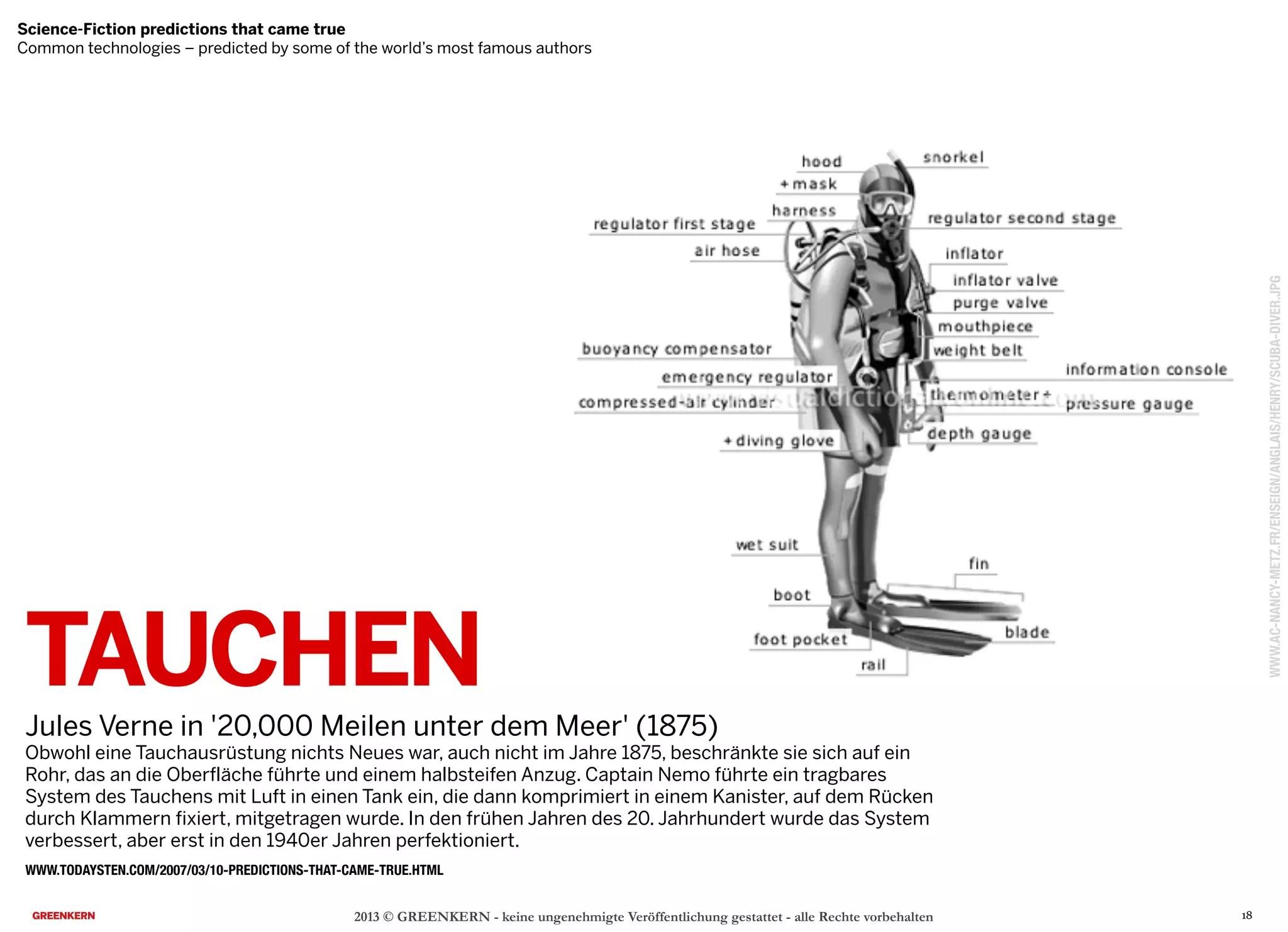 TAUCHEN
Jules Verne in '20,000 Meilen unter dem Meer' (1875)
Obwohl eine Tauchausrüstung nichts Neues war, auch nicht im Jahre 1875, beschränkte sie sich auf ein
Rohr, das an die Oberfläche führte und einem halbsteifen Anzug. Captain Nemo führte ein tragbares
System des Tauchens mit Luft in einen Tank ein, die dann komprimiert in einem Kanister, auf dem Rücken
durch Klammern fixiert, mitgetragen wurde. In den frühen Jahren des 20. Jahrhundert wurde das System
verbessert, aber erst in den 1940er Jahren perfektioniert.
2013 © GREENKERN - keine ungenehmigte Veröffentlichung gestattet - alle Rechte vorbehalten
WWW.TODAYSTEN.COM/2007/03/10-PREDICTIONS-THAT-CAME-TRUE.HTML
Science-Fiction predictions that came true
Common technologies – predicted by some of the world’s most famous authors
WWW.AC-NANCY-METZ.FR/ENSEIGN/ANGLAIS/HENRY/SCUBA-DIVER.JPG
18
 